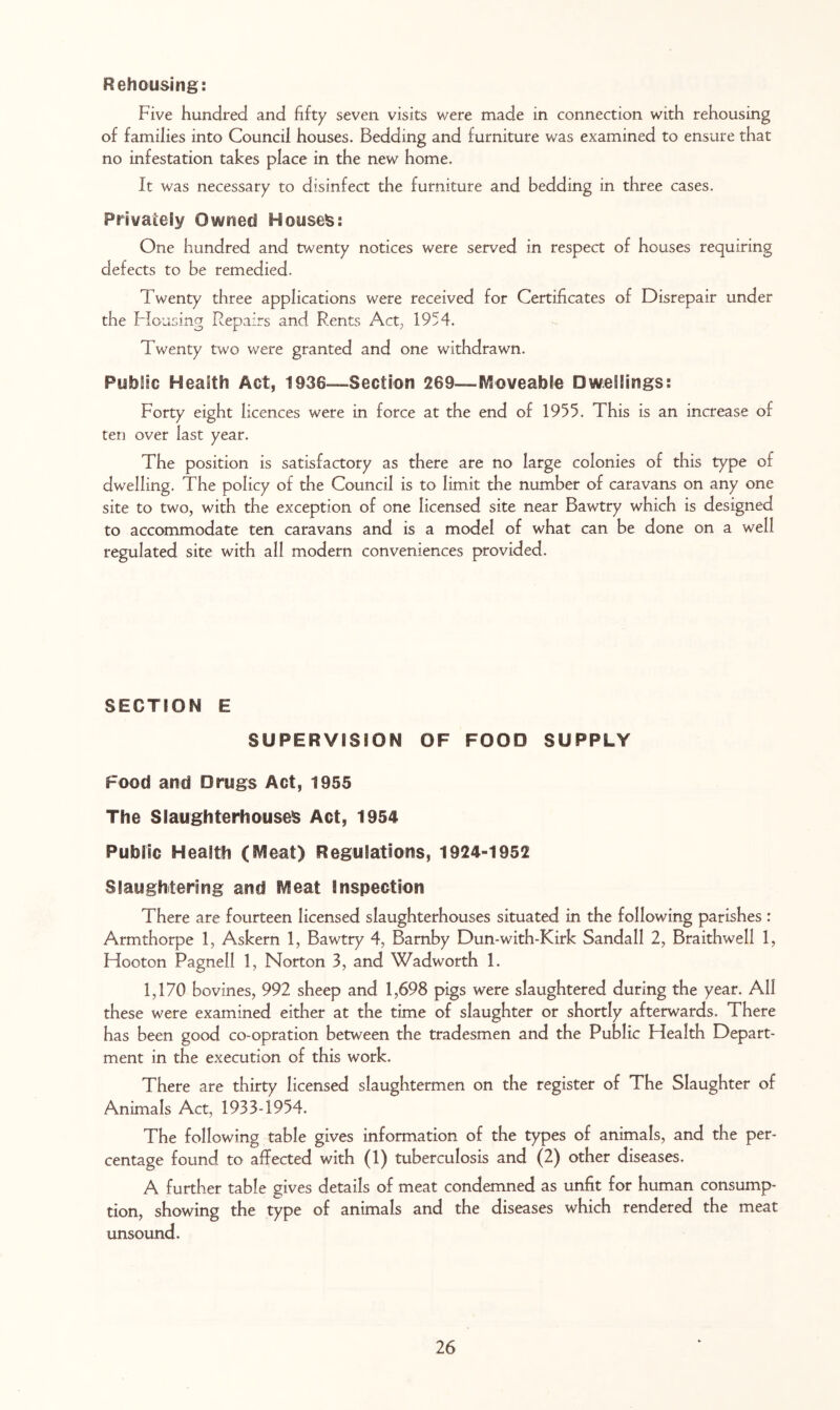 Rehousing: Five hundred and fifty seven visits were made in connection with rehousing of families into Council houses. Bedding and furniture was examined to ensure that no infestation takes place in the new home. It was necessary to disinfect the furniture and bedding in three cases. Privateiy Owned Houses: One hundred and twenty notices were served in respect of houses requiring defects to be remedied. Twenty three applications were received for Certificates of Disrepair under the Flousing Repairs and Rents Act^ 1954. Twenty two were granted and one withdrawn. Public HeaSth Act, 1936-—Section 269—IVSoveabie Dwellings: Forty eight licences were in force at the end of 1955. This is an increase of ten over last year. The position is satisfactory as there are no large colonies of this type of dwelling. The policy of the Council is to limit the number of caravans on any one site to two, with the exception of one licensed site near Bawtry which is designed to accommodate ten caravans and is a model of what can be done on a well regulated site with all modern conveniences provided. SECTION E SUPERVISION OF FOOD SUPPLY Food and Drugs Act, 1955 The Slaughterhouse^ Act, 1954 Public Health (SVIeat) Regulations, 1924-1952 Slaughtering and IVleat inspection There are fourteen licensed slaughterhouses situated in the following parishes : Armthorpe 1, Askern 1, Bawtry 4, Barnby Dun-with-Kirk Sandall 2, Braithwell 1, Hooton Pagnell 1, Norton 3, and Wadworth 1. 1,170 bovines, 992 sheep and 1,698 pigs were slaughtered during the year. All these were examined either at the time of slaughter or shortly afterwards. There has been good co-opration between the tradesmen and the Public Flealth Depart- ment in the execution of this work. There are thirty licensed slaughtermen on the register of The Slaughter of Animals Act, 1933-1954. The following table gives information of the types of animals, and the per- centage found to affected with (1) tuberculosis and (2) other diseases. A further table gives details of meat condemned as unfit for human consump- tion, showing the type of animals and the diseases which rendered the meat unsound.