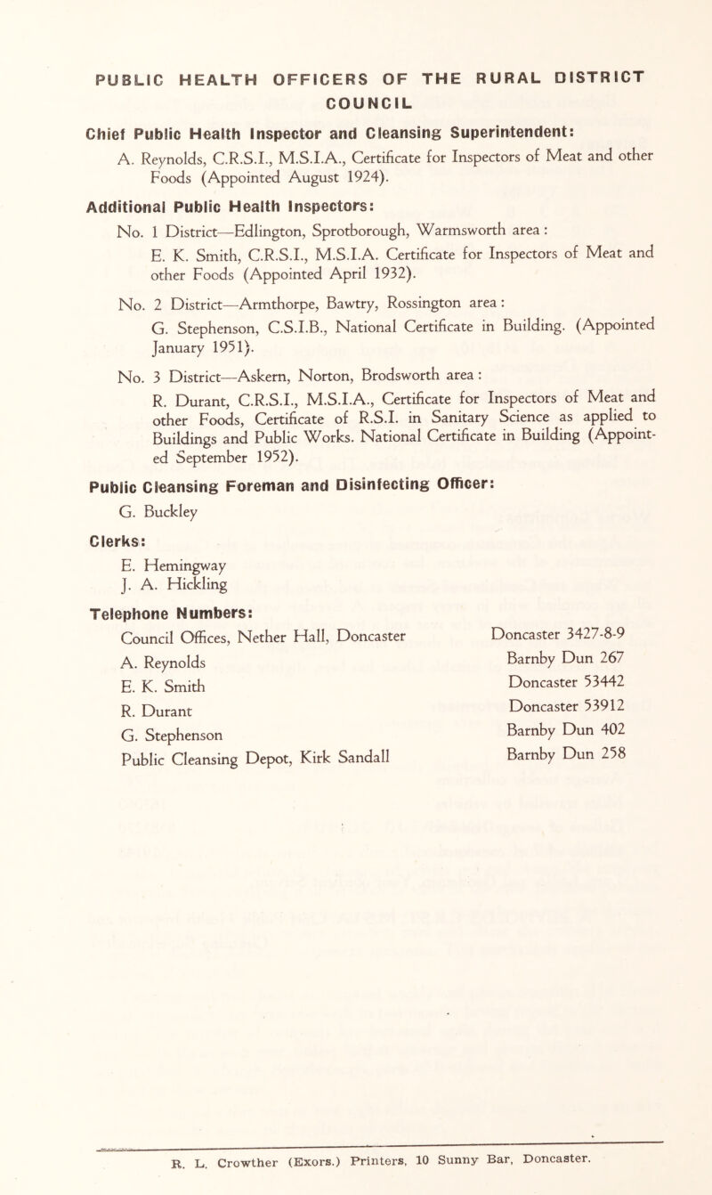 PUBLIC HEALTH OFFICERS OF THE RURAL DISTRICT COUNCIL Chief Public Health Inspector and Cleansing Superintendent: A. Reynolds, C.R.S.I., M.S.LA., Certificate for Inspectors of Meat and other Foods (Appointed August 1924). Additional Public Health Inspectors: No. 1 District—Edlington, Sprotborough, Warmsworth area : E. K. Smith, C.R.S.I., M.S.LA. Certificate for Inspectors of Meat and other Foods (Appointed April 1932). No. 2 District—Armthorpe, Bawtry, Rossington area: G. Stephenson, C.S.I.B., National Certificate in Building. (Appointed January 1951). No. 3 District—Askem, Norton, Brodsworth area: R. Durant, C.R.S.I., M.S.LA., Certificate for Inspectors of Meat and other Foods, Certificate of R.S.I. in Sanitary Science as applied to Buildings and Public Works. National Certificate in Building (Appoint- ed September 1952). Public Cleansing Foreman and Disinfecting Officer: G. Buckley Clerks: E. Hemingway J. A. Hickling Telephone Numbers: Council Offices, Nether Hall, Doncaster A. Reynolds E. K. Smith R. Durant G. Stephenson Public Cleansing Depot, Kirk Sandall Doncaster 3427-8-9 Barnby Dun 267 Doncaster 53442 Doncaster 53912 Barnby Dun 402 Barnby Dun 258 R. L. Crowther (Exors.) Printers, 10 Sunny Bar, Doncaster.