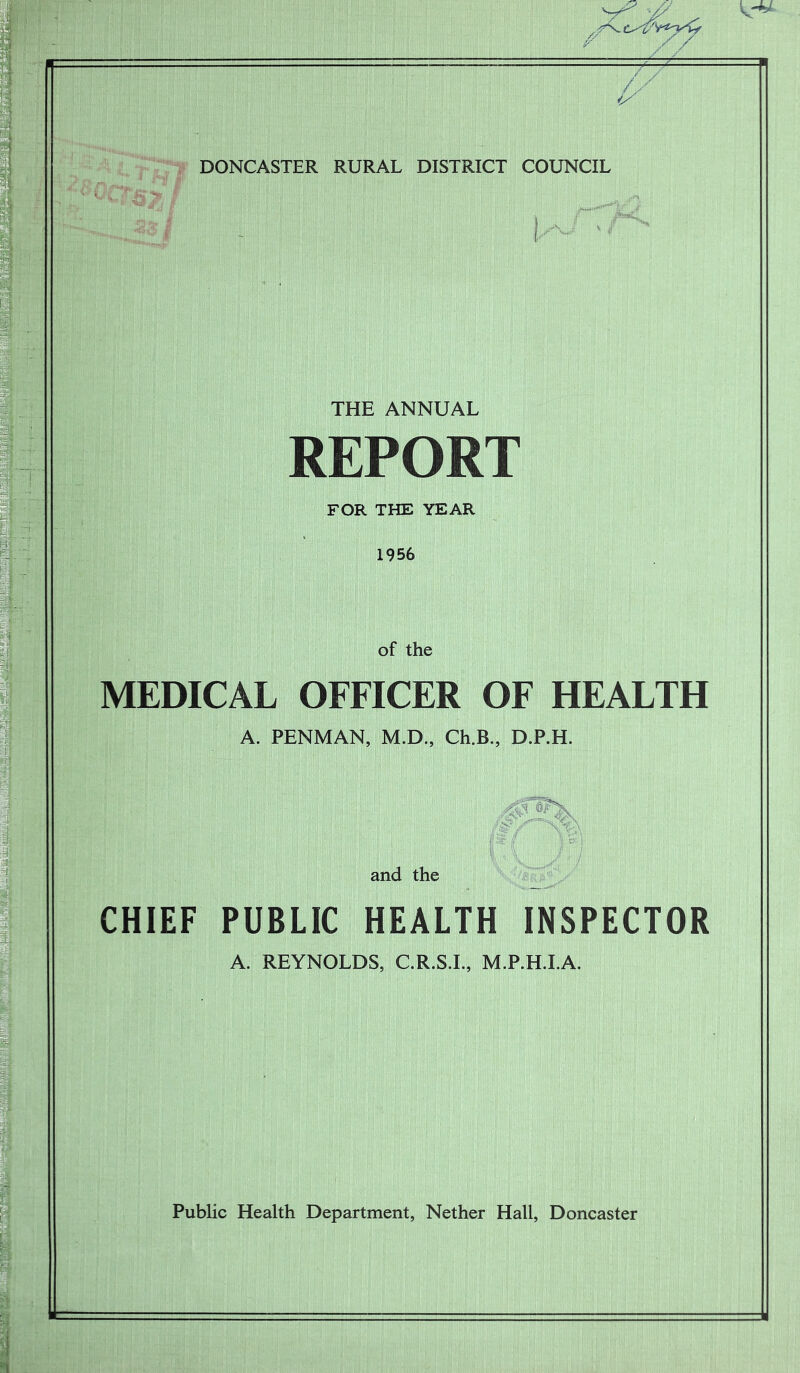 7^ DONCASTER RURAL DISTRICT COUNCIL THE ANNUAL REPORT FOR THE YEAR 1956 of the MEDICAL OFFICER OF HEALTH A. PENMAN, M.D., Ch.B., D.P.H. and the CHIEF PUBLIC HEALTH INSPECTOR A. REYNOLDS, C.R.S.I., M.P.H.I.A. Public Health Department, Nether Hall, Doncaster