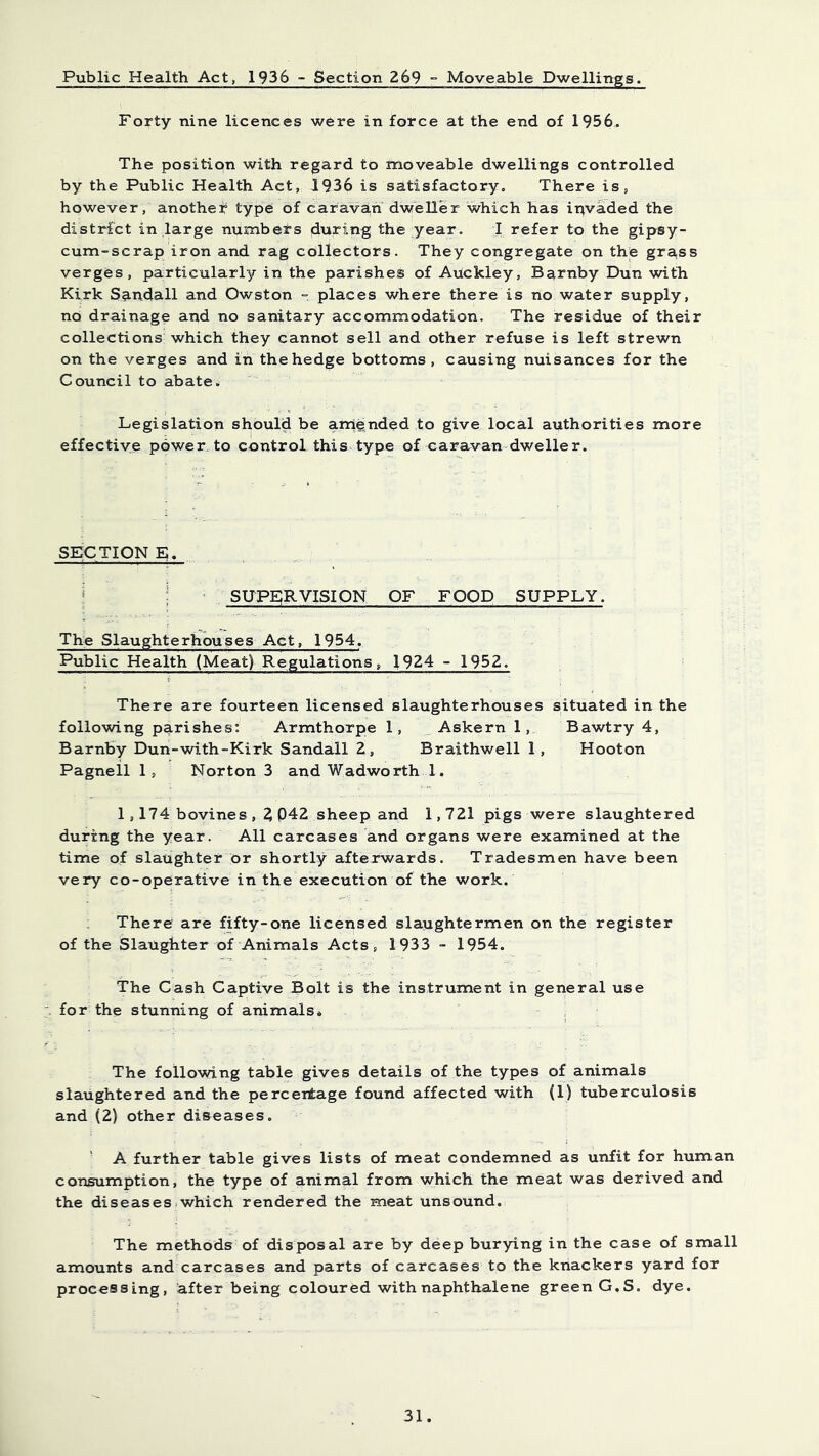 Public Health Act, 1936 - Section 269 ° Moveable Dwellings. Forty nine licences were in force at the end of 1956. The position with regard to moveable dwellings controlled by the Public Health Act, 1936 is satisfactory. There is, however, another type: of caravan dw'eller ’which has ipvaded the district in large numbers during the year. I refer to the gipsy- cum-scrap iron and rag collectors. They congregate on the gra,ss verges, particularly in the parishes of Auckley, Barnby Dun with Kirk S9.udall and Owston = places where there is no water supply, no drainage aud no sanitary accommodation. The residue of their collections which they cannot sell and other refuse is left strewn on the verges and in the hedge bottoms, causing nuisances for the Council to abatew Legislation should be amended to give local authorities more effective power, to control this type of caravan dweller. SECTION E. i : ‘ SUPERVISION OF FOOD SUPPLY. The Slaughterhouses Act, 1954. Public Health (Meat) Regulations, 1924 - 1952. There are fourteen licensed slaughterhouses situated in the following parishes: Armthorpe 1, ^ Askern 1, Bawtry 4, Barnby Dun-with-Kirk Sandall 2, Braithwell 1, Hooton Pagneil 1, Norton 3 and Wadwo rth 1. 1,174 bovines , ? 042 sheep and 1,721 pigs were slaughtered during the year. All carcases and organs were examined at the time of slaughter or shortly afterwards. Tradesmen have been very co-operative in the execution of the work. There are fifty-one licensed slaughtermen on the register of the Slaughter of Animals Acts, 1933 - 1954. The Cash Captive Bolt is the instrument in general use for the stunning of animals* , The following table gives details of the types of animals slaughtered and the perceitage found affected with (1) tuberculosis and (2) other diseases. ' A further table gives lists of meat condemned as unfit for human consumption, the type of animal from which the meat was derived and the diseases .which rendered the meat unsound. The methods of disposal are by deep burying in the case of small amounts and carcases and parts of carcases to the knackers yard for processing, after being coloured with naphthalene green G.S. dye.