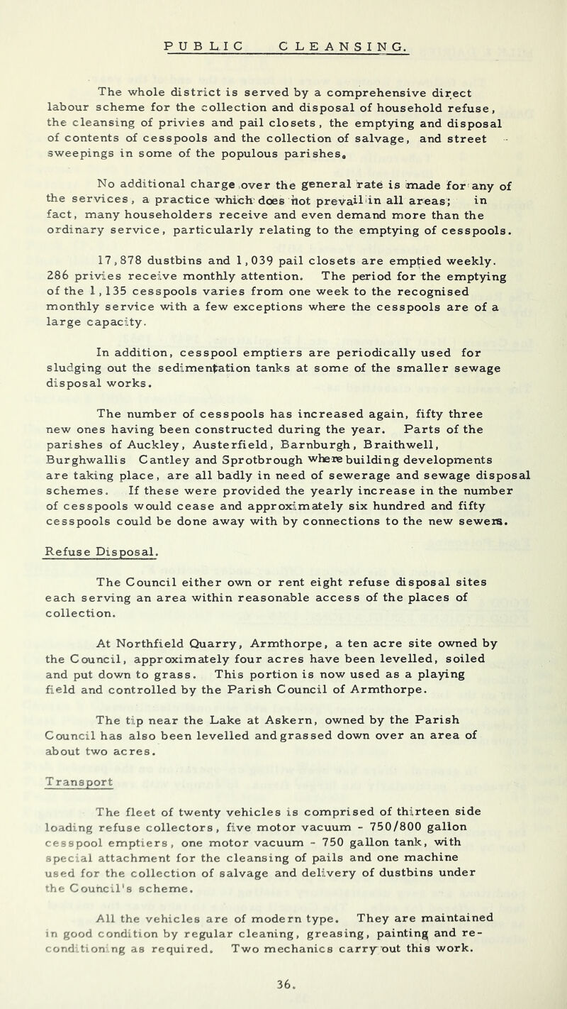 The whole district is served by a comprehensive direct labour scheme for the collection and disposal of household refuse, the cleansing of privies and pail closets, the emptying and disposal of contents of cesspools and the collection of salvage, and street sweepings in some of the populous parishes. No additional charge,over the general irate is made for'any of the services, a practice which'does hot prevaildn all areas; in fact, many householders receive and even demand more than the ordinary service, particularly relating to the emptying of cesspools. 17,878 dustbins and 1,039 pail closets are emptied weekly. 286 privies receive monthly attention. The period for the emptying of the 1,135 cesspools varies from one week to the recognised monthly service with a few exceptions where the cesspools are of a large capacity. In addition, cesspool emptiers are periodically used for sludging out the sediment^ation tanks at some of the smaller sewage disposal works. The number of cesspools has increased again, fifty three new ones having been constructed during the year. Parts of the parishes of Auckley, Austerfield, Barnburgh, Braithwell, Burghwallis Cantley and Sprotbrough where building developments are taking place, are all badly in need of sewerage and sewage disposal schemes. If these were provided the yearly increase in the number of cesspools would cease and approximately six hundred and fifty cesspools could be done away with by connections to the new sewers. Refuse Disposal. The Council either own or rent eight refuse disposal sites each serving an area within reasonable access of the places of collection. At Northfield Quarry, Armthorpe, a ten acre site owned by the Council, approximately four acres have been levelled, soiled and put down to grass. This portion is now used as a playing field and controlled by the Parish Council of Armthorpe. The tip near the Lake at Askern, owned by the Parish Council has also been levelled and grassed down over an area of about two acres. T ransport The fleet of twenty vehicles is comprised of thirteen side loading refuse collectors, five motor vacuum - 750/800 gallon cesspool emptiers, one motor vacuum - 750 gallon tank, with special attachment for the cleansing of pails and one machine used for the collection of salvage and delivery of dustbins under the Council's scheme. All the vehicles are of modern type. They are maintained in good condition by regular cleaning, greasing, painting and re- cond.tion.ng as required. Two mechanics carry' out this work.