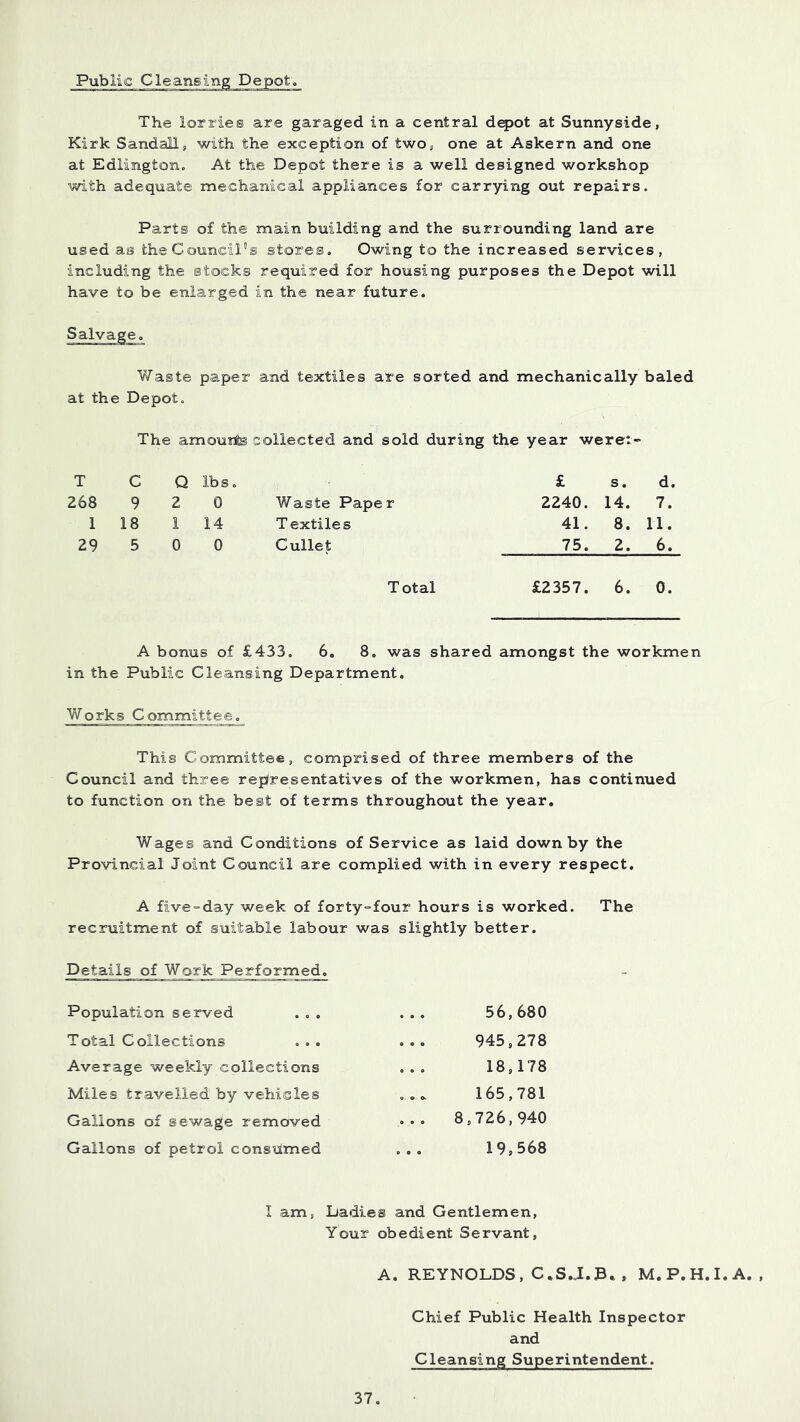 The lorries are garaged in a central dqjot at Sunnyside, Kirk Sandalls with the exception of two, one at Askern and one at Edlingtono At the Depot there is a well designed workshop with adequate mechanical appliances for carrying out repairs. Parts of the main building and the surrounding land are used as the Council's stores. Owing to the increased services, including the stocks required for housing purposes the Depot will have to be enlarged in the near future. Salvage. Waste paper and textiles are sorted and mechanically baled at the Depot. The amouite collected and sold during the year werei- T C Q lbs, £ s. d. 268 9 2 0 Waste Paper 2240. 14. 7. 1 18 1 14 Textiles 41. 8. 11. 29 5 0 0 Cullet 75. 2. 6. Total £2357. 6. 0. A bonus of £433. 6. 8. was shared amongst the workmen in the Public Cleansing Department. Works Committee. This Committee, comprised of three members of the Council and three representatives of the workmen, has continued to function on the best of terms throughout the year. Wages and Conditions of Service as laid down by the Provincial Joint Council are complied with in every respect, A five-day week of forty-four hours is worked. The recruitment of suitable labour was slightly better. Details of Work Performed. Population served 56,680 Total Collections 945,278 Average weekly collections 18,178 Miles travelled by vehicles 165,781 Gallons of sewage removed ... 8,726,940 Gallons of petrol consumed 19,568 I am, Dadies and Gentlemen, Your obedient Servant, A, REYNOLDS, C.S.J.B. , M.P.H.I.A. , Chief Public Health Inspector and Cleansing Superintendent.