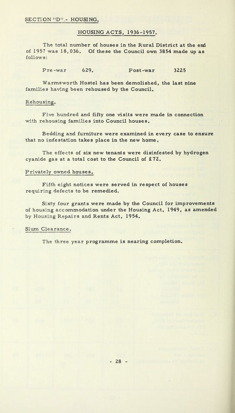 SECTION«’D»°.- HOUSING, HOUSING ACTS, 1936-1957 The total number of houses in the Rural District at the end of 1957 was 18,036. Of these the Council own 3854 made up as follows: Pre-war 629. 3225 Post-war Warmsworth Hostel has been demolished, the last nine families having been rehoused by the Council. Rehousing. Five hundred and fifty one visits were made in connection with rehousing families into Council houses. Bedding and furniture were examined in every case to ensure that no in«festation takes place in the new home. The effects of six new tenants were disinfested by hydrogen cyanide gas at a total cost to the Council of £72, ° ' owned houses. Fifth eight notices were served in respect of houses reqmring defects to be remedied. Sixty four grants were made by the Council for improvements of housing accommodation under the Housing Act, 1949, as amended by Housing Repairs and Rents Act, 1954. Slum Clearance. The three year programme is nearing completion.