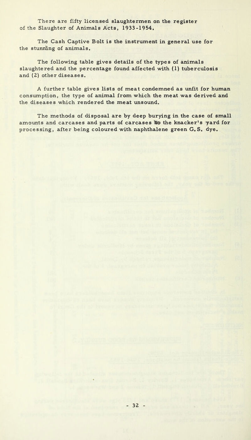There are fifty licensed slaughtermen on the register of the Slaughter of Animals A*cts, 1933-1954. ' The Cash Captive Bolt is the instrument in general use for the stunning of animals. The following table gives details of the types of animals slaughtered and the percentage found affected with (1) tuberc\ilosis and (2) other diseases. A further table gives lists of meat condemned as unfit for human consiimption, the type of animal from which the meat was derived and the diseases which rendered the meat unsound. The methods of disposal are by deep burying in the case of small amoimts and carcases and parts of carcases Ito the knacker's yard for processing, after being coloured with naphthalene green G, S. dye.