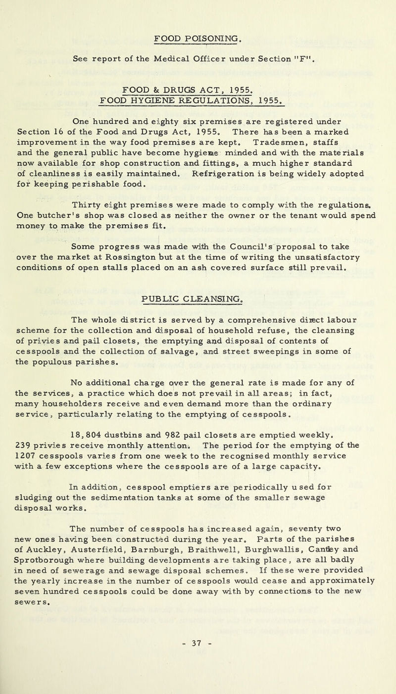 FOOD POISONING. See report of the Medical Officer under Section F. FOOD & DRUGS ACT, 1955. FOOD HYGIENE REGULATIONS, 1955. One hundred and eighty six premises are registered under Section 16 of the Food and Drugs Act, 1955„ There has been a marked improvement in the way food premises are kept. Tradesmen, staffs and the general public have become hygieae minded and with the materials now available for shop construction and fittings, a much higher standard of cleanliness is easily maintained. Refrigeration is being widely adopted for keeping perishable food. Thirty eight premises were made to comply with the regulations. One butcher's shop was closed as neither the owner or the tenant would spend money to make the premises fit. Some progress was made with the Council's proposal to take over the market at Rossington but at the time of writing the unsatisfactory conditions of open stalls placed on an ash covered surface still prevail. PUBLIC CLEANSING. The whole district is served by a comprehensive diiect labour scheme for the collection and disposal of household refuse, the cleansing of privies and pail closets, the emptying and disposal of contents of cesspools and the collection of salvage, and street sweepings in some of the populous parishes. No additional charge over the general rate is made for any of the services, a practice which does not prevail in all areas; in fact, many householders receive and even demand more than the ordinary service, particularly relating to the emptying of cesspools, 18,804 dustbins and 982 pail closets are emptied weekly. 239 privies receive monthly attention. The period for the emptying of the 1207 cesspools varies from one week to the recognised monthly service with a few exceptions where the cesspools are of a large capacity. In addition, cesspool emptiers are periodically used for sludging out the sedimentation tanks at some of the smaller sewage disposal works. The number of cesspools has increased again, seventy two new ones having been constructed during the year. Parts of the parishes of Auckley, Austerfield, Barnburgh, Braithwell, Burghwallis, Candey and Sprotborough where building developments are taking place, are all badly in need of sewerage and sewage disposal schemes. If these were provided the yearly increase in the number of cesspools would cease and approximately seven hundred cesspools could be done away with by connections to the new sewers.