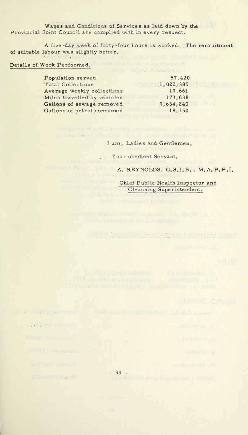 Wages and Conditions of Services as laid down by .the' Provincial Joint Council are complied with in every respect. A five-day .week-of. forty-four hours is worked, .The recruitment of suitable labour was slightly better. Details of Work Performed.- Population served 57,420 Total Collections .,1,022/385 Average weekly collections 19,661 Miles travelled by vehicles 173,638 Gallons of sewage removed 9,634,240 Gallons of petrol consumed 18,150 I am, Ladies and Gentlemen, Your obedient Servant, A. REYNOLDS, C.S.I.B., M.A.P.H.I. Chief-Public Health Inspector and Cleansing Superintendent.