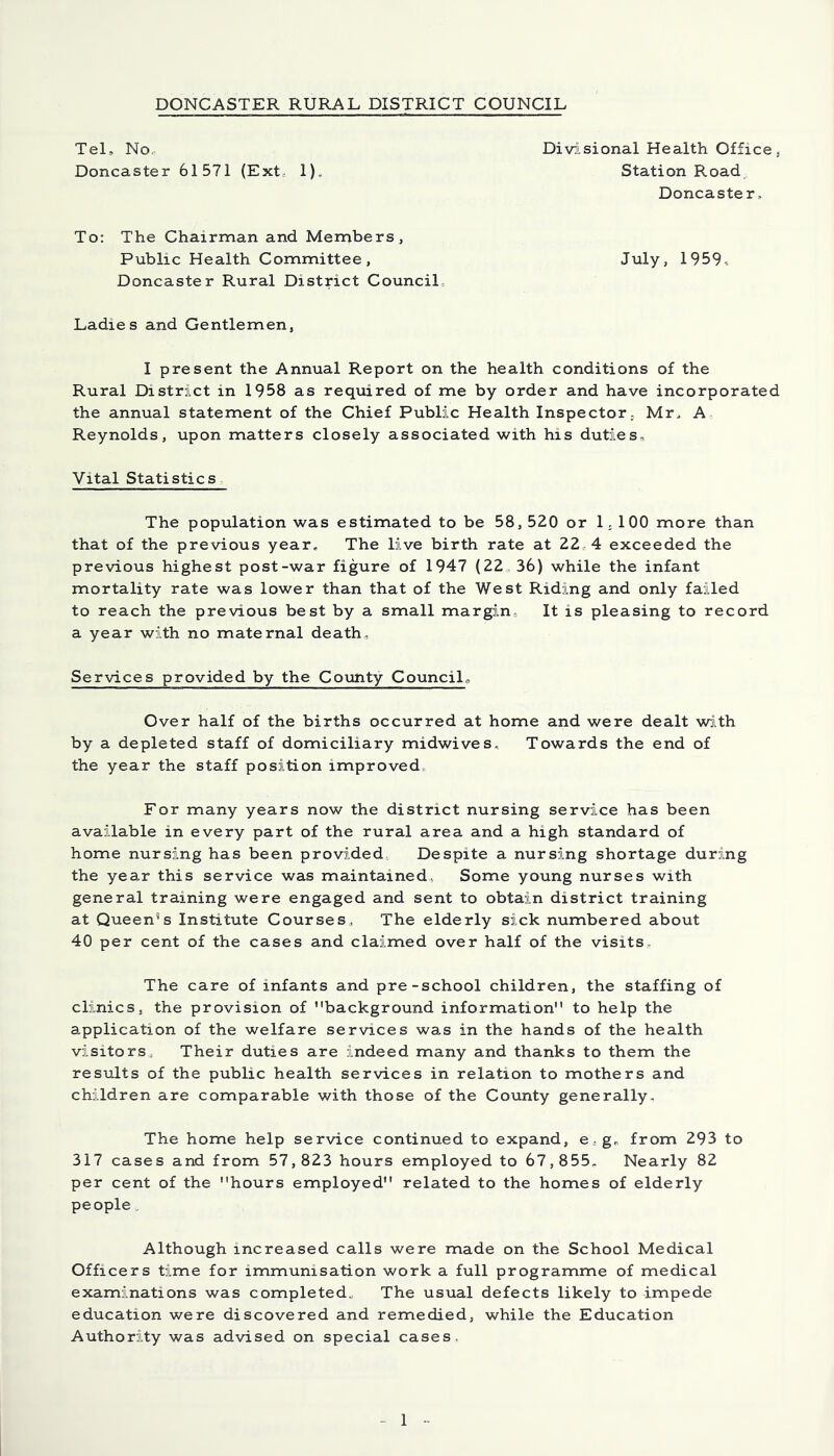 Tel, No Divisional Health Office, Doncaster 61571 (Ext, 1). Station Road Doncaster, To: The Chairman and Members, Public Health Committee, July, 1959- Doncaster Rural District Council Ladies and Gentlemen, I present the Annual Report on the health conditions of the Rural District in 1958 as required of me by order and have incorporated the annual statement of the Chief Public Health Inspector, Mr, A Reynolds, upon matters closely associated with his duties. Vital Statistics The population was estimated to be 58, 520 or 1.100 more than that of the previous year. The live birth rate at 22 4 exceeded the previous highest post-war figure of 1947 (22,36) while the infant mortality rate was lower than that of the West Riding and only failed to reach the previous best by a small margin It is pleasing to record a year with no maternal death. Services provided by the County Council., Over half of the births occurred at home and were dealt with by a depleted staff of domiciliary midwives. Towards the end of the year the staff position improved For many years now the district nursing service has been available in every part of the rural area and a high standard of home nursing has been provided Despite a nursing shortage during the year this service was maintained. Some young nurses with general training were engaged and sent to obtain district training at Queen's Institute Courses, The elderly sick numbered about 40 per cent of the cases and claimed over half of the visits. The care of infants and pre-school children, the staffing of clinics, the provision of background information to help the application of the welfare services was in the hands of the health visitors, Their duties are indeed many and thanks to them the results of the public health services in relation to mothers and children are comparable with those of the County generally. The home help service continued to expand, e . g, from 293 to 317 cases and from 57,823 hours employed to 67,855. Nearly 82 per cent of the hours employed related to the homes of elderly people Although increased calls were made on the School Medical Officers time for immunisation work a full programme of medical examinations was completed. The usual defects likely to impede education were discovered and remedied, while the Education Authority was advised on special cases.