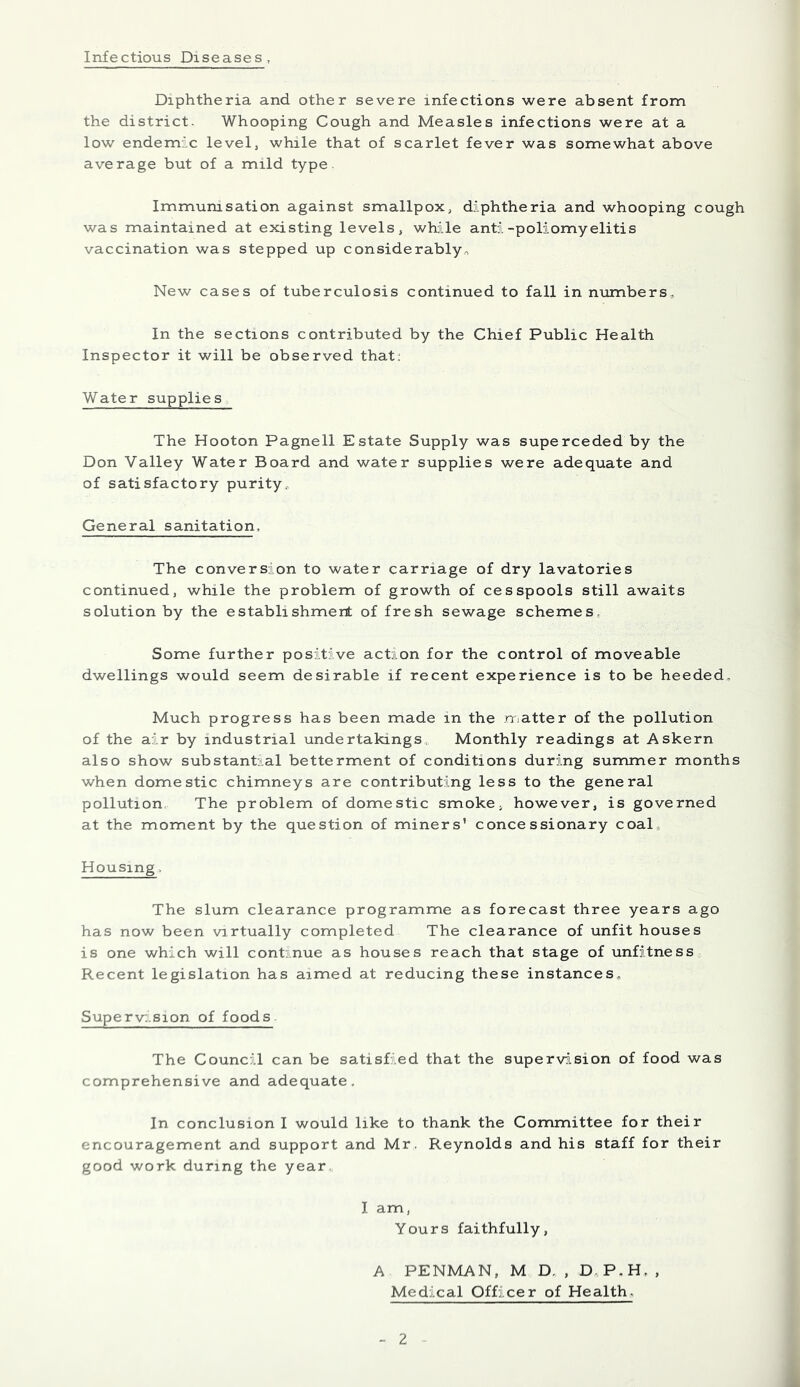 Infectious Diseases Diphtheria and other severe infections were absent from the district. Whooping Cough and Measles infections were at a low endemic level, while that of scarlet fever was somewhat above average but of a mild type. Immunisation against smallpox, diphtheria and whooping cough was maintained at existing levels, while anti-poliomyelitis vaccination was stepped up considerably-, New cases of tuberculosis continued to fall in numbers. In the sections contributed by the Chief Public Health Inspector it will be observed that: Water supplies The Hooton Pagnell Estate Supply was superceded by the Don Valley Water Board and water supplies were adequate and of satisfactory purity. General sanitation. The conversion to water carriage of dry lavatories continued, while the problem of growth of cesspools still awaits solution by the establishment of fresh sewage schemes Some further positive action for the control of moveable dwellings would seem desirable if recent experience is to be heeded. Much progress has been made in the matter of the pollution of the air by industrial undertakings. Monthly readings at Askern also show substantial betterment of conditions during summer months when domestic chimneys are contributing less to the general pollution. The problem of domestic smoke, however, is governed at the moment by the question of miners’ concessionary coal Housing. The slum clearance programme as forecast three years ago has now been virtually completed The clearance of unfit houses is one which will continue as houses reach that stage of unfitness Recent legislation has aimed at reducing these instances. Super vision of foods The Council can be satisfied that the supervision of food was comprehensive and adequate. In conclusion I would like to thank the Committee for their encouragement and support and Mr. Reynolds and his staff for their good work during the year I am, Yours faithfully, A PENMAN, M D. , D P.H. , Medical Officer of Health.