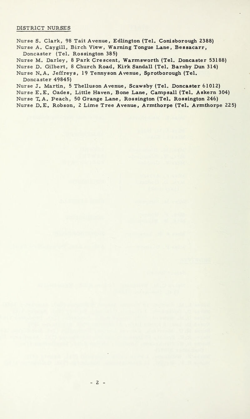 DISTRICT NURSES Nurse S. Clark, 98 Tait Avenue, Edlington (Tel, Conisborough 2388) Nurse A. Caygill, Birch View, Warning Tongue Lane, Bessacarr, Doncaster (Tel. Rossington 385) Nurse M, Darley, 8 Park Crescent, Warnnsworth (Tel. Doncaster 53188) Nurse D. Gilbert, 8 Church Road, Kirk Sandall (Tel, Barnby Dun 314) Nurse N,A. Jeffreys, 19 Tennyson Avenue, Sprotborough (Tel, Doncaster 49845) Nurse J, Martin, 5 Thelluson A venue, Scawsby (Tel, Doncaster 61012) Nurse E,E, Cades, Little Haven, Bone Lane, Campsall (Tel. Askern 304) Nurse T.A, Peach, 50 Grange Lane, Rossington (Tel, Rossington 246) Nurse D,E, Robson, 2 Lime Tree Avenue, Armthorpe (Tel. Armthorpe 225)