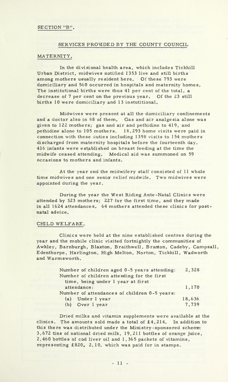 SERVICES PRO^aPED BY THE COUNTY COUNCIL IvlATERNITY. In the divisional health area, which includes Tickhill Urban District, midwives notified 1353 live and still births among mothers usually resident here. Of these 793 were domiciliary and 560 occurred in hospitals and maternity homes. The institutional births were thus 41 per cent of the total, a decrease of 7 per cent on the previous year. Of the 23 still births 10 were domiciliary and 13 instutitional. Midwives were present at all the domiciliary confinements and a doctor also in 88 of them. Gas and air analgesia alone was given to 122 mothers; gas and air and pethidine to 419, and pethidine alone to 105 mothers. 18,293 home visits were paid in connection with these duties including 1398 visits to 154 mothers discharged from maternity hospitals before the fourteenth day. 416 infants were established on breast feeding at the time the midwife ceased attending. Medical aid was summoned on 59 occasions to mothers and infants. At the year end the midwifery staff consisted of 11 whole time midwives and one senio” relief midwife. Two midwives were appointed during the year. During the year the West Riding Ante=Natal Clinics were attended by 323 mothers; 227 for the first time, and they made in all 1624 attendances, 64 mothers attended these clinics for post- natal advice. CHILD WELFARE. Clinics were held at the nine established centres during the year and the mobile clinic visited fortnightly the communities of Awkley, Barnburgh, Blaxton, Braithwell, Branton, Cadeby, Campsall, Edenthorpe, Harlington, High Melton, Norton, Tickhill, Wadworth and Warmsworth, Number of children aged 0=5 years attending; 2, 328 N\imber of children attending for the first time, being under 1 year at first attendance; 1,170 Niimber of attendances of children 0-5 years; (a) Under 1 year 18,636 (b) Over 1 year 7,739 Dried milks and vitamin supplements were available at the clinics. The amounts sold made a total of £4,214. In addition to this there was distributed under the Ministry-sponsored scheme; 3,672 tins of national dried milk, 19,211 bottles of orange jmce, 2,460 bottles of cod liver oil and 1,365 packets of vitamins, representing £820, 2. 10. which was paid for in stamps. 1
