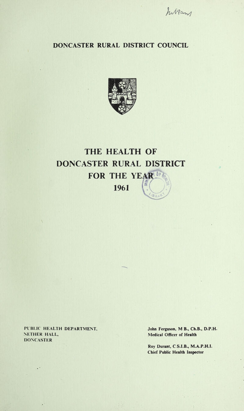 DONCASTER RURAL DISTRICT COUNCIL THE HEALTH OF DONCASTER RURAL DISTRICT FOR THE YE^V^l 1961 j:\ PUBLIC HEALTH DEPARTMENT, John Ferguson, M B., Ch.B., D.P.H. NETHER HALL, Medical Officer of Health DONCASTER Roy Durant, C S.I.B., M.A.P.H.I. Chief Public Health Inspector