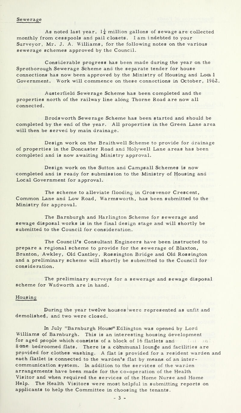 Sewerage As noted last year, 1:^ million gallons of sewage are collected monthly from cesspo6ls and pail cloaetSo I am indebted to your Surveyor, Mr. J. A, Williams, for the following notes on the various sewerage schemes approved by the Council. Considerable progress has been made during the year on the Sprotborough Sewerage Scheme and the separate tender for house connections has now been approved by the Ministry of Housing and Loca 1 Government. Work will commence on these connections in October, 1962. Austerfield Sewerage Scheme has been completed and the properties north of the railway line along Thorne Road are now all connected. : Brodsworth Sewerage Scheme has been started and should be completed by the end of the year. All properties in the Green Lane area will then be served by main drainage. Design work on the Braithwell Scheme to provide for drainage of properties in the Doncaster Road and Holywell Lane areas has been completed and is now awaiting Ministry approval. Design work on the Sutton and Campsall Schemes is now completed and is ready for submission to the Ministry of Rousing and Local Government for approval. The scheme to alleviate flooding in Grosvenor Crescent, Common Lane and Low Road, Warmsworth, has been submitted to the Ministry for approval. The Barnburgh and Harlington Scheme for sewerage and sewage disposal works is in the final design stage and will shortly be submitted to the Council for consideration. The Council's Consultant Engineers have been instructed to prepare a regional scheme to provide for the sewerage of Blaxton, Branton, Awkley, Old Cantley, Rossington Bridge and Old Rossington and a preliminary scheme will shortly be submitted to the Council for consideration. The preliminary surveys for a sewerage and sewage disposal scheme for Wadworth are in hand. Housing i During the year twelve houses !were represented as unfit and demolished, and two were closed. In July Barnburgh House Edlington was opened by Lord Williams of Barnburgh. This is an interesting housing development for aged people which xonsdsts of a block of 16 flatlets and  T an  8 one bedroomed flats. There is a cdbimunal lounge and facilities are provided for clothes washing. A flat is provided for a resident warden and each flatlet is connected to the warden's flat by means of an inter- communication system. In addition to the services of the warden arrangements have been made for the co-operation of the Health Visitor and when required the services of the Home Nurse and Home Help. The Health Visitors were most helpful in submitting reports on applicants to help the Committee in choosing the tenants.