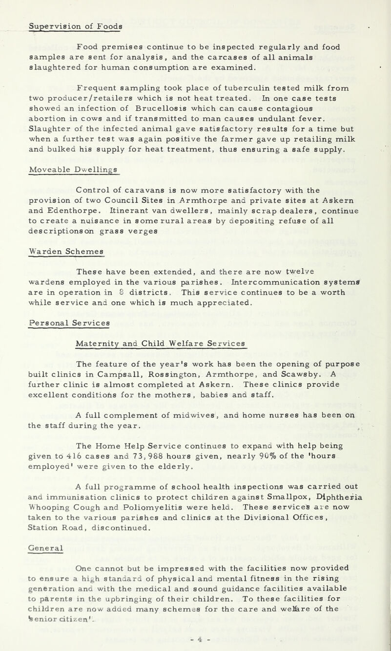 Supervision of Foods Food premises continue to be inspected regularly and food samples are sent for analysis, and the carcases of all animals slaughtered for human consumption are examined. Frequent sampling took place of tuberculin tested milk from two producer/retailers which is not heat treated. In one case tests showed an infection of Brucellosis which can cause contagious abortion in cows and if transmitted to man causes undulant fever. Slaughter of the infected animal gave satisfactory results for a time but when a further test was again positive the farmer gave up retailing milk and bulked his supply for heat treatment, thus ensuring a safe supply. Moveable Dwellings Control of caravans is now more satisfactory with the provision of two Council Sites in Armthorpe and private sites at Askern and Edenthorpe. Itinerant van dwellers, mainly scrap dealers, continue to create a nuisance in some rural areas by depositing refuse of all descriptions on grass verges Warden Schemes These have been extended, and there are now t'vSi'elve wardens employed in the various parishes. Intercommunication systems are in operation in 8 districts. This service continues to be a worth while service and one which is much appreciated. Personal Services Maternity and Child Welfare Services The feature of the year's work has been the opening of purpose built clinics in Campsall, Rossington, Armthorpe, and Scawsby. A further clinic is almost completed at Askern. These clinics provide excellent conditiohs for the mothers, babies and staff. A full complement of midwives', and home nurses has been on the staff during the year. The Home Help Service continues to expand with help being given to 416 cases and 73,988 hours given, nearly 90% of the 'hours employed' were given to the elderly. A full programme of school health inspections was carried out and immunisation clinics to protect children against Smallpox, Diphtheria Whooping Cough and Poliomyelitis were held. These services are now taken to the various parishes and clinics at the Divisional Offices, Station Road, discontinued. General One cannot but be impressed with the facilities now provided to ensure a high standard of physical and mental fitness in the rising generation and with the medical and sound guidance facilities available to parents in the upbringing of their children. To these facilities for children are now adaed many schemes for the care and welfeire of the % enior citizen'.