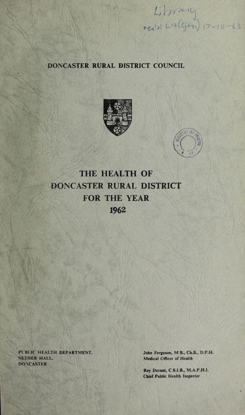 DONCASTER RURAL DISTRICT COUNCIL THE HEALTH OF DONCASTER RURAL DISTRICT FOR THE YEAR 1962 PUBLIC HEALTH DEPARTMENT, NETHER HALL, DONCASTER John Ferguson, M B., Ch.B., D.P.H. Medical Officer of Health Roy Durant, C ST B., M.A.P.H.I, Chief PuMic Health Inspector