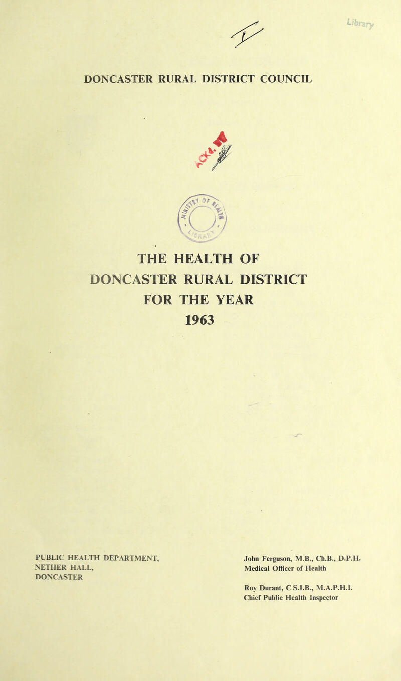 DONCASTER RURAL DISTRICT COUNCIL THE HEALTH OF DONCASTER RURAL DISTRICT FOR THE YEAR 1963 PUBLIC HEALTH DEPARTMENT, John Ferguson, M B., Ch.B., D.P.H. NETHER HALL, Medical Officer of Health DONCASTER Roy Durant, C S.I.B., M.A.P.H.L Chief Public Health Inspector