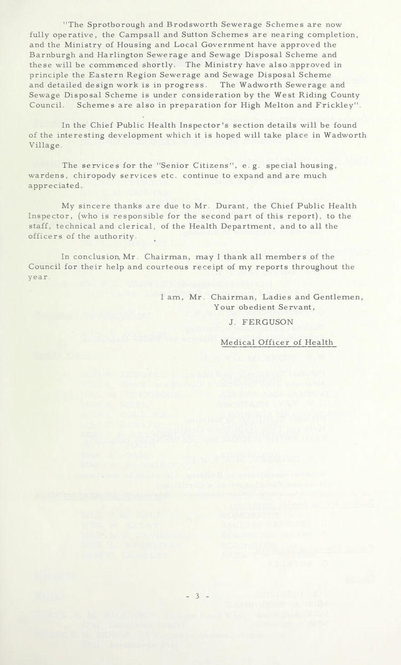 The Sprotborough and Brodsworth Sewerage Schemes are now fully operative, the Campsall and Sutton Schemes are nearing completion, and the Ministry of Housing and Local Government have approved the Barnburgh and Harlington Sewerage and Sewage Disposal Scheme and these will be commmced shortly. The Ministry have also approved in principle the Eastern Region Sewerage and Sewage Disposal Scheme and detailed design work is in progress. The Wadworth Sewerage and Sewage Disposal Scheme is under consideration by the West Riding County Council. Schemes are also in preparation for High Melton and Frickley'h In the Chief Public Health Inspector's section details will be found of the interesting development which it is hoped will take place in Wadworth VillagOo The services for the Senior Citizens, e.g. special housing, wardens, chiropody services etc. continue to expand and are much appreciated,. My sincere thanks are due to Mr. Durant, the Chief Public Health Inspector, (who is responsible for the second part of this report), to the staff, technical and clerical, of the Health Department, and to all the officers of the authority. In conclusion, Mr, Chairman, may I thank all members of the Council for their help and courteous receipt of my reports throughout the year I am, Mr. Chairman, Ladies and Gentlemen, Your obedient Servant, J. FERGUSON Medical Officer of Health