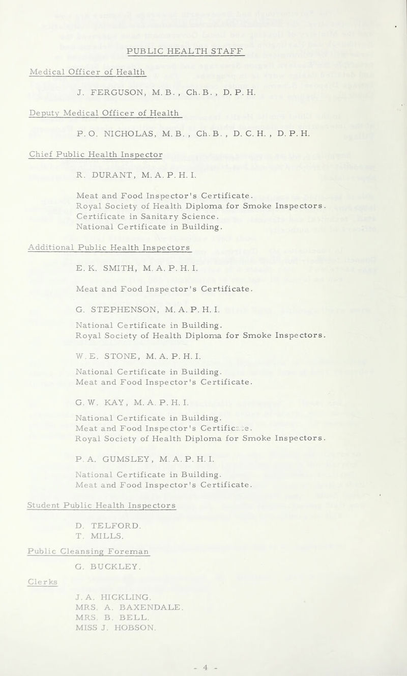 Medical Officer of Health J. FERGUSON, M. B., Ch.B., D. P. H. Deputy Medical Officer of Health P.O. NICHOLAS, M.B., Ch.B,, D. C. H. , D. P. H. Chief Public Health Inspector R. DURANT, M. A.P.H. I. Meat and Food Inspector's Certificate. Royal Society of Health Diploma for Smoke Inspectors Certificate in Sanitary Science. National Certificate in Building. Additional Public Health Inspectors E.K. SMITH, M. A.P.H. I. Meat and Food Inspector's Certificate. G. STEPHENSON, M. A. P. H. L National Certificate in Building, Royal Society of Health Diploma for Smoke Inspectors W.E. STONE, M. A.P.H. I. National Certificate in Building. Meat and Food Inspector's Certificate. G. W. KAY, M. A. P. H. I. National Certificate in Building. Meat and Food Inspector's Certific.-,:e. Royal Society of Health Diploma for Smoke Inspectors P.A. GUMSLEY, M, A. P. H. I. National Certificate in Building. Meat and Food Inspector's Certificate. Student Public Health Inspectors D. TELFORD. T. MILLS. Public Cleansing Foreman G. BUCKLEY. C.crks J.A. HICKLING. MRS. A. BAXENDALE. MRS. B. BELL. M.SS J. HOBSON.