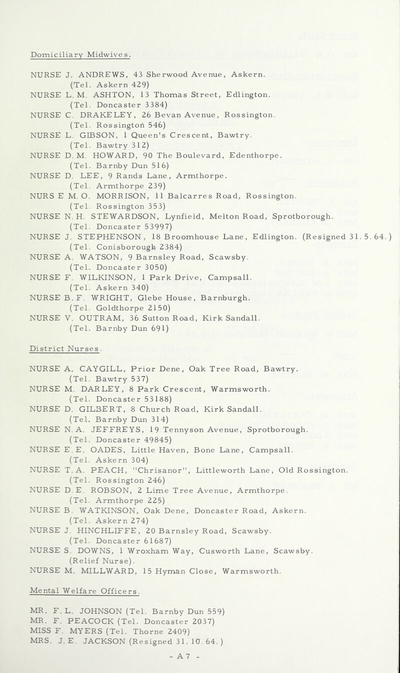 Domiciliary Midwives. NURSE J, ANDREWS, 43 Sherwood Avenue, Askern. (Tel. Askern 429) NURSE L, M. ASHTON, 13 Thomas Street, Edlington, (Tel. Doncaster 3384) NURSE C. DRAKELEY, 26 Bevan Avenue, Rossington. (Tel. Rossington 546) NURSE L. GIBSON, 1 Queen's Crescent, Bawtry. (Tel. Bawtry 312) NURSE D. M. HOWARD, 90 The Boulevard, Edenthorpe. (Tel. Barnby Dun 516) NURSE D. LEE, 9 Rands Lane, Armthorpe. (Tel. Armthorpe 239) NURS E M. O. MORRISON, 11 Balcarres Road, Rossington. (Tel. Rossington 353) NURSE N. H. STEWARDSON, Lynfield, Melton Road, Sprotborough. (Tel, Doncaster 53997) NURSE J. STEPHENSON , 18 Broomhouse Lane, Edlington. (Resigned 31, 5, 64. (Tel. Conisborough 2384) NURSE A. WATSON, 9 Barnsley Road, Scawsby. (Tel, Doncaster 3050) NURSE E. WILKINSON, 1 Park Drive, CampsalL (Tel. Askern 340) NURSE B.F. WRIGHT, Glebe House, Barnburgh. (TeL Goldthorpe 2150) NURSE V. OUTRAM, 36 Sutton Road, Kirk SandalL (Tel. Barnby Dun 691) District Nurses. NURSE A. CAYGILL, Prior Dene, Oak Tree Road, Bawtry. (Tel, Bawtry 537) NURSE M. DARLEY, 8 Park Crescent, Warmsworth. (Tel. Doncaster 53188) NURSE D. GILBERT, 8 Church Road, Kirk SandalL (TeL Barnby Dun 314) NURSE N. A. JEFFREYS, 19 Tennyson Avenue, Sprotborough. (Tel, Doncaster 49845) NURSE E.E, OADES, Little Haven, Bone Lane, CampsalL (Tel, Askern 304) NURSE T.A. PEACH, Chrisanor, Littleworth Lane, Old Rossington. (TeL Rossington 246) NURSE D, E. ROBSON, 2 Lime Tree Avenue, Armthorpe. (Tel, Armthorpe 225) NURSE B. WATKINSON, Oak Dene, Doncaster Road, Askern. (Tel, Askern 274) NURSE J. HINCHLIFFE, 20 Barnsley Road, Scawsby. (Tel. Doncaster 61687) NURSE S, DOWNS, 1 Wroxham Way, Cusworth Lane, Scawsby. (Relief Nurse), NURSE M. MILLWARD, 15 Hyman Close, Warmsworth. Mental Welfare Officers. MR. F.L. JOHNSON (TeL Barnby Dun 559) MR. F. PEACOCK (TeL Doncaster 2037) MISS F, MYERS (TeL Thorne 2409) MRS. J. E. JACKSON (Resigned 31. 10. 64. )