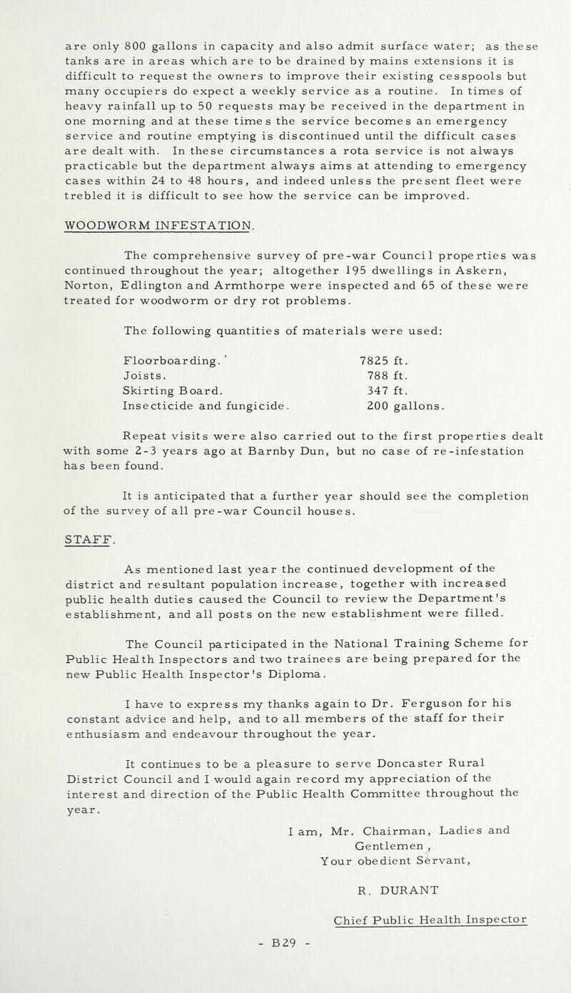 are only 800 gallons in capacity and also admit surface water; as these tanks are in areas which are to be drained by mains extensions it is difficult to request the owners to improve their existing cesspools but many occupiers do expect a weekly service as a routine. In times of heavy rainfall up to 50 requests may be received in the department in one morning and at these times the service becomes an emergency service and routine emptying is discontinued until the difficult cases are dealt with. In these circumstances a rota service is not always practicable but the department always aims at attending to emergency cases within 24 to 48 hours, and indeed unless the present fleet were trebled it is difficult to see how the service can be improved. WOODWORM INFESTATION. The comprehensive survey of pre-war Council properties was continued throughout the year; altogether 195 dwellings in Askern, Norton, Edlington and Armthorpe were inspected and 65 of these were treated for woodworm or dry rot problems. The following quantities of materials were used; Floorboarding. ‘ 7825 ft. Joists. 788 ft. Skirting Board. 347 ft. Insecticide and fungicide. 200 gallons. Repeat visits were also carried out to the first properties dealt with some 2-3 years ago at Barnby Dun, but no case of re-infestation has been found. It is anticipated that a further year should see the completion of the survey of all pre-war Council houses. STAFF. As mentioned last year the continued development of the district and resultant population increase, together with increased public health duties caused the Council to review the Department's establishment, and all posts on the new establishment were filled. The Council participated in the National Training Scheme for Public Health Inspectors and two trainees are being prepared for the new Public Health Inspector's Diploma. I have to express my thanks again to Dr. Ferguson for his constant advice and help, and to all members of the staff for their enthusiasm and endeavour throughout the year. It continues to be a pleasure to serve Doncaster Rural District Council and I would again record my appreciation of the interest and direction of the Public Health Committee throughout the year. I am, Mr. Chairman, Ladies and Gentlemen , Your obedient Servant, R. DURANT Chief Public Health Inspector B29