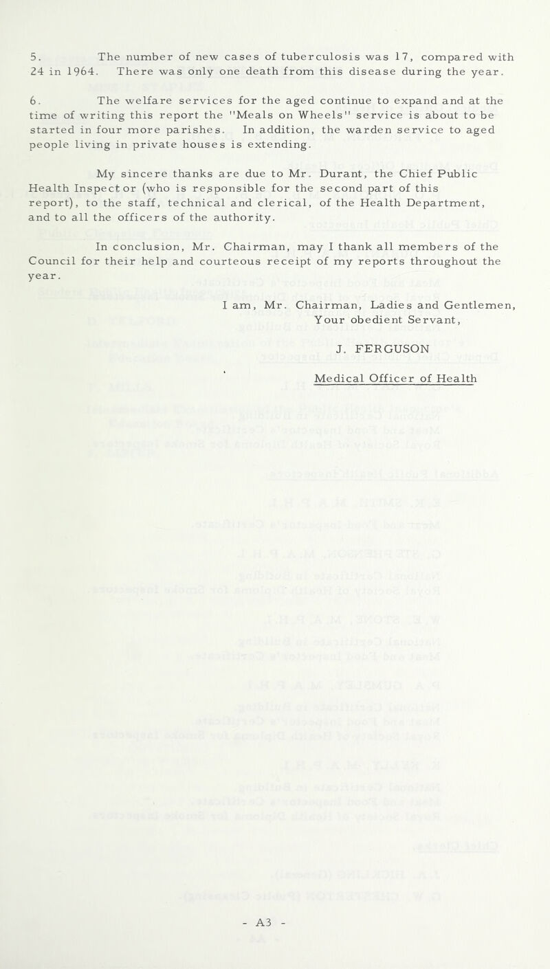 5. The number of new cases of tuberculosis was 17, compared with 24 in 1964. There was only one death from this disease during the year. 6, The welfare services for the aged continue to expand and at the time of writing this report the Meals on Wheels service is about to be started in four more parishes. In addition, the warden service to aged people living in private houses is extending. My sincere thanks are due to Mr. Durant, the Chief Public Health Inspector (who is responsible for the second part of this report), to the staff, technical and clerical, of the Health Department, and to all the officers of the authority. In conclusion, Mr. Chairman, may I thank all members of the Council for their help and courteous receipt of my reports throughout the year. I am, Mr, Chairman, Ladies and Gentlemen, Your obedient Servant, J. FERGUSON Medical Officer of Health A3