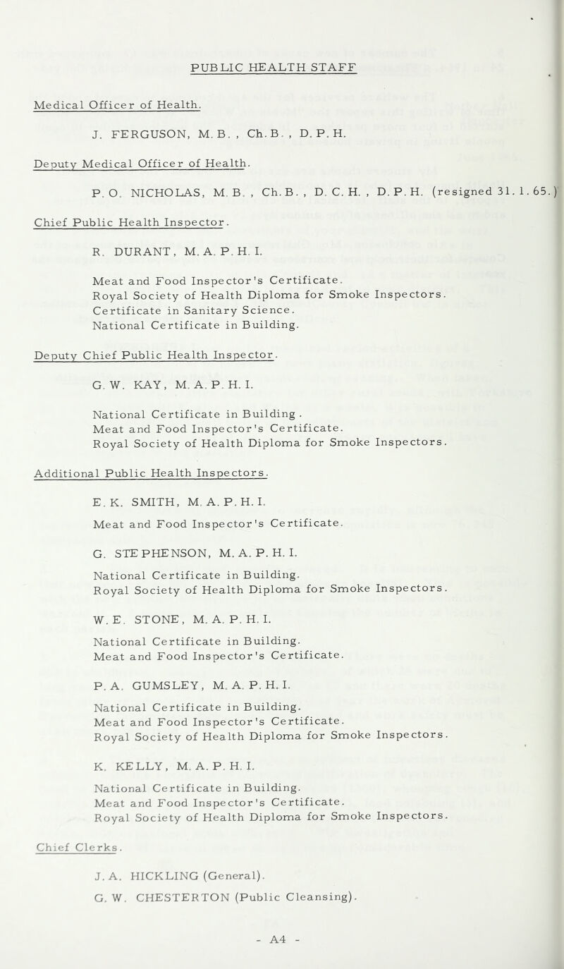 Medical Officer of Health. J. FERGUSON, M. B., Ch.B,, D, P. H. Deputy Medical Officer of Health. P. O. NICHOLAS, M, B. , Ch.B., D. C. H. , D. P. H. (resigned 3 1. 1.65 Chief Public Health Inspector. R. DURANT, M, A. P.H. L Meat and Food Inspector's Certificate. Royal Society of Health Diploma for Smoke Inspectors. Certificate in Sanitary Science. National Certificate in Building. Deputy Chief Public Health Inspector. G. W. KAY, M. A. P. H. I. National Certificate in Building . Meat and Food Inspector's Certificate. Royal Society of Health Diploma for Smoke Inspectors. Additional Public Health Inspectors. E.K. SMITH, M. A. P.H. I. Meat and Food Inspector's Certificate. G. STEPHENSON, M. A. P. H. I. National Certificate in Building. Royal Society of Health Diploma for Smoke Inspectors. W.E. STONE, M. A. P. H. I. National Certificate in Building. Meat and Food Inspector's Certificate. P. A. GUMSLEY, M. A. P. H. I. National Certificate in Building. Meat and Food Inspector's Certificate. Royal Society of Health Diploma for Smoke Inspectors. K. KELLY, M, A. P. H. I. National Certificate in Building. Meat and Food Inspector's Certificate. Royal Society of Health Diploma for Smoke Inspectors. Chief Clerks. J.A. HICKLING (General). G. W. CHESTERTON (Public Cleansing). A4