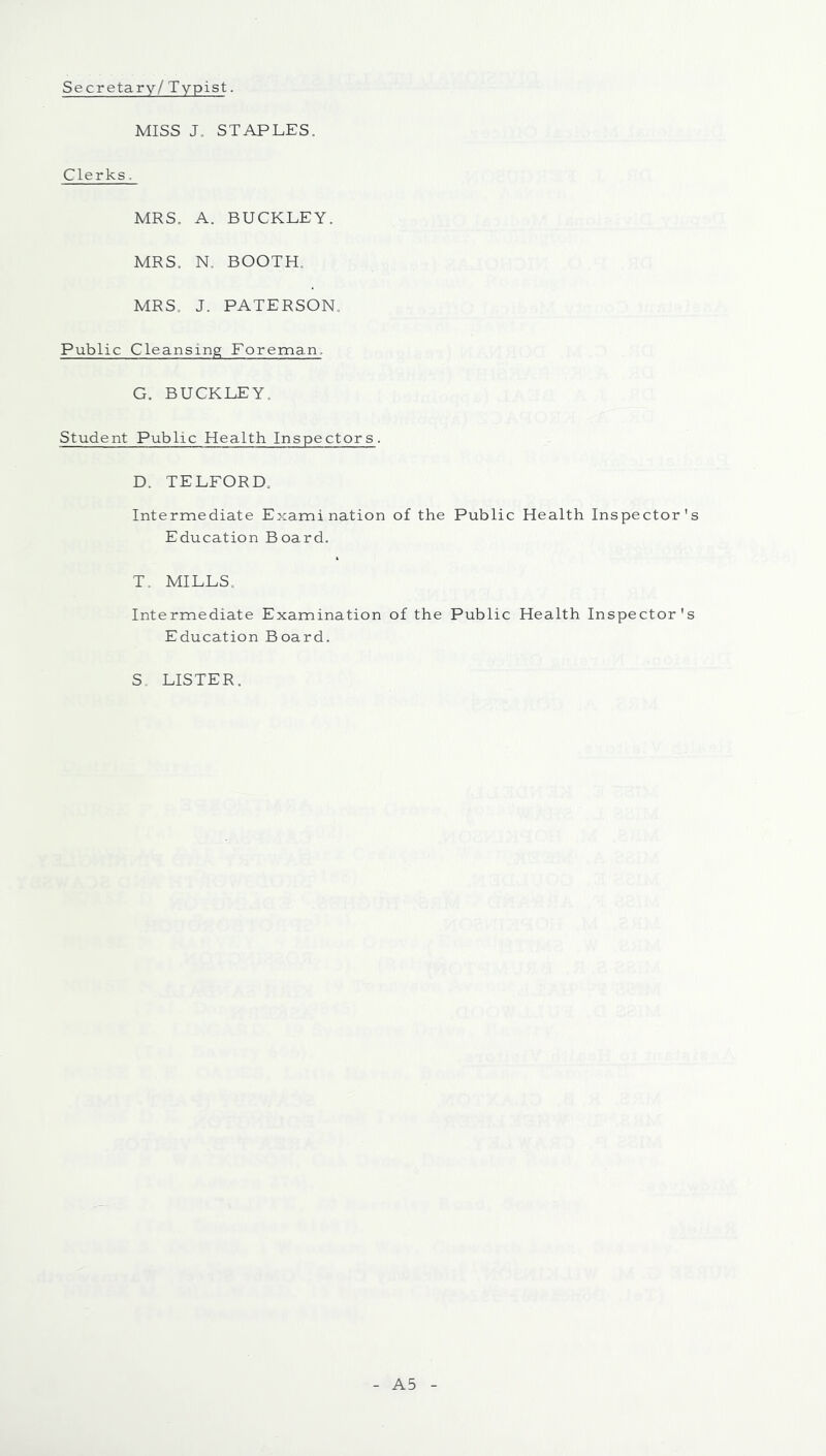 Secretary / Typist. MISS J. STAPLES. Clerks. MRS. A. BUCKLEY. MRS. N. BOOTH. MRS. J. PATERSON. Public Cleansing Foreman. G. BUCKLEY. Student Public Health Inspectors. D. TELFORD. Intermediate Examination of the Public Health Inspector's Education Board. T. MILLS. Intermediate Examination of the Public Health Inspector's Education Board. S. LISTER. A5