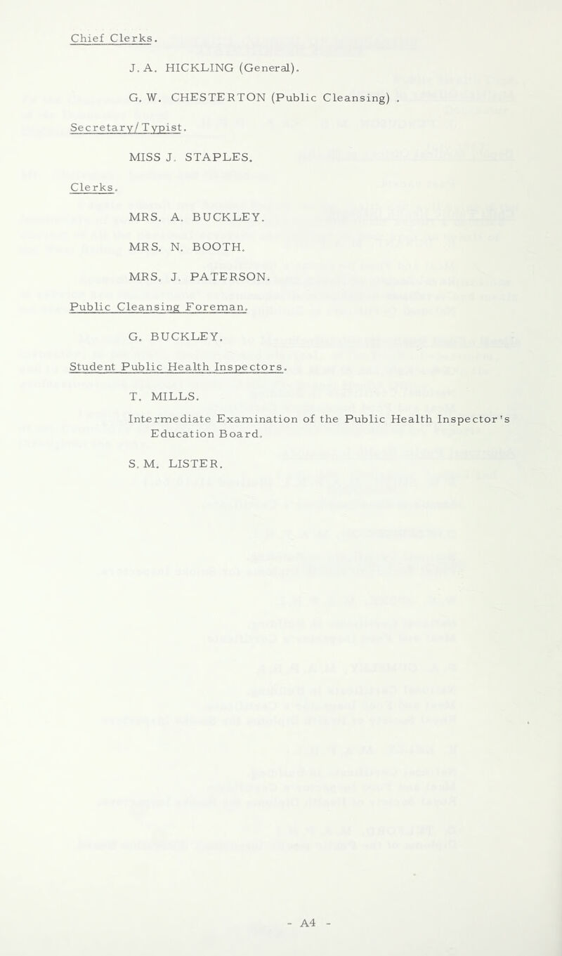 Chief Clerks. J,A. HICKLING (General), G. W. CHESTERTON (Public Cleansing) , Secretary / T ypist. MISS J, STAPLES, Clerks, MRS. A, BUCKLEY, MRS, N. BOOTH, MRS, J. PATERSON, Public Cleansing Foreman, G, BUCKLEY, Student Public Health Inspectors, T, MILLS. Intermediate Examination of the Public Health Inspector's Education Board, S, M, LISTER. A4