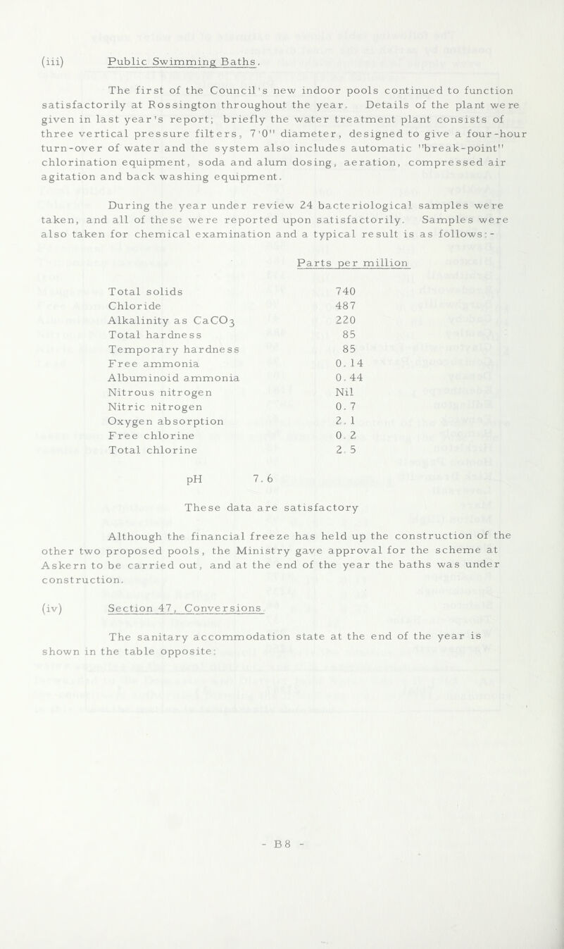 (iii) Public Swimming Baths, The first of the Council’s new indoor pools continued to function satisfactorily at Rossington throughout the year. Details of the plant were given in last year's report; briefly the water treatment plant consists of three vertical pressure filters, 7‘0 diameter, designed to give a four-hour turn-over of water and the system also includes automatic break-point chlorination equipment, soda and alum dosing, aeration, compressed air agitation and back washing equipment. During the year under review 24 bacteriological samples were taken, and all of these were reported upon satisfactorily. Samples were also taken for chemical examination and a typical result is as follows:- Parts per million Total solids 740 Chloride 487 Alkalinity as CaCOj 220 Total hardness 85 Temporary hardness 85 Free ammonia 0. 14 Albuminoid ammonia 0.44 Nitrous nitrogen Nil Nitric nitrogen 0. 7 Oxygen absorption 2. 1 Free chlorine 0. 2 Total chlorine 2 5 pH 7.6 These data are satisfactory Although the financial freeze has held up the construction of the other two proposed pools, the Ministry gave approval for the scheme at Askern to be carried out, and at the end of the year the baths was under construction. (iv) Section 47, Conversions The sanitary accommodation state at the end of the year is shown in the table opposite;