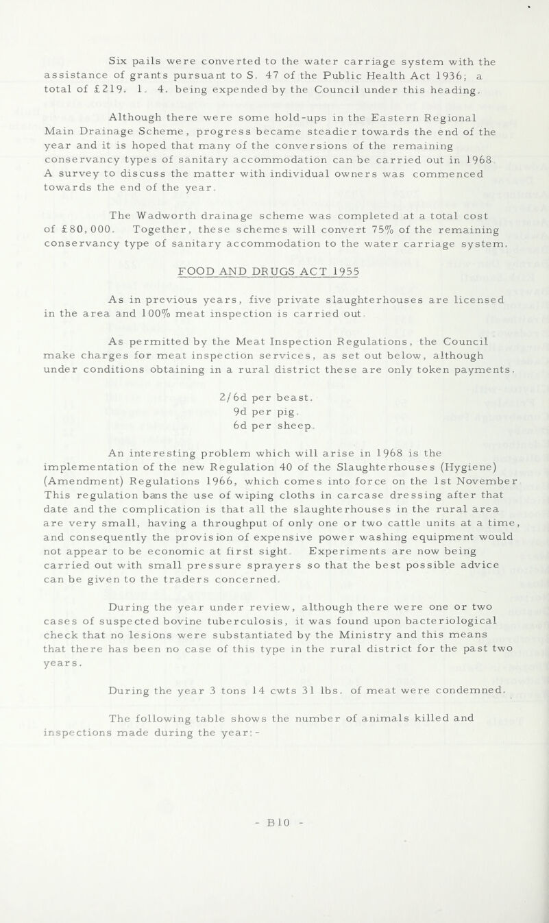 Six pails were converted to the water carriage system with the assistance of grants pursuant to S, 47 of the Public Health Act 1936; a total of £219* 1. 4. being expended by the Council under this heading. Although there were some hold-ups in the Eastern Regional Main Drainage Scheme, progress became steadier towards the end of the year and it is hoped that many of the conversions of the remaining conservancy types of sanitary accommodation can be carried out in 1968. A survey to discuss the matter with individual owners was commenced towards the end of the year. The Wadworth drainage scheme was completed at a total cost of £80,000, Together, these schemes will convert 75% of the remaining conservancy type of sanitary accommodation to the water carriage system, FOOD AND DRUGS ACT 1955 As in previous years, five private slaughterhouses are licensed in the area and 100% meat inspection is carried out. As permitted by the Meat Inspection Regulations, the Council make charges for meat inspection services, as set out below, although under conditions obtaining in a rural district these are only token payments, 2/6d per beast. 9d per pig, 6d per sheep. An interesting problem which will arise in 1968 is the implementation of the new Regulation 40 of the Slaughterhouses (Hygiene) (Amendment) Regulations 1966, which comes into force on the 1st November This regulation bans the use of wiping cloths in carcase dressing after that date and the complication is that all the slaughterhouses in the rural area are very small, having a throughput of only one or two cattle units at a time, and consequently the provision of expensive power washing equipment would not appear to be economic at first sight. Experiments are now being carried out with small pressure sprayers so that the best possible advice can be given to the traders concerned. During the year under review, although there were one or two cases of suspected bovine tuberculosis, it was found upon bacteriological check that no lesions were substantiated by the Ministry and this means that there has been no case of this type in the rural district for the past two years. During the year 3 tons 14 cwts 31 lbs., of meat were condemned. The following table shows the number of animals killed and inspections made during the year;-