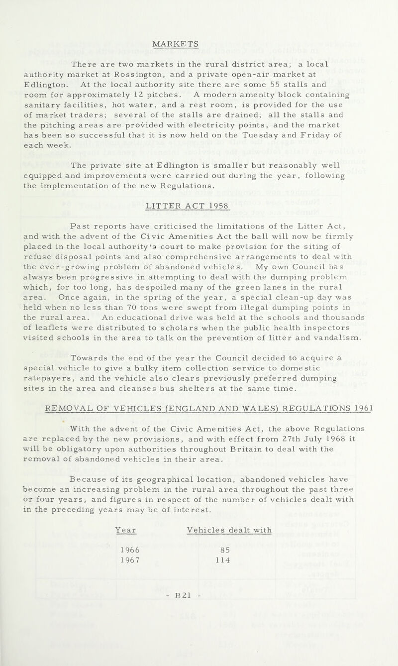 MARKETS There are two markets in the rural district area; a loca.l authority market at Rossington, and a private open-air market at Edlington, At the local authority site there are some 55 stalls and room for approximately 12 pitches. A modern amenity block containing sanitary facilities, hot water, and a rest room, is provided for the use of market traders; several of the stalls are drained; all the stalls and the pitching areas are provided with electricity points, and the market has been so successful that it is now held on the Tuesday and Friday of each week. The private site at Edlington is smaller but reasonably well equipped and improvements were carried out during the year, following the implementation of the new Regulations, LITTER ACT 1958 Past reports have criticised the limitations of the Litter Act, and with the advent of the Civic Amenities Act the ball will now be firmly placed in the local authority'9 court to make provision for the siting of refuse disposal points and also comprehensive arrangements to deal with the ever-growing problem of abandoned vehicle s, My own Council has always been progressive in attempting to deal with the dumping problem which, for too long, has despoiled many of the green lanes in the rural area. Once again, in the spring of the year, a special clean-up day was held when no less than 70 tons were swept from illegal dumping points in the rural area. An educational drive was held at the schools and thousands of leaflets were distributed to scholars when the public health inspectors visited schools in the area to talk on the prevention of litter and vandalism. Towards the end of the year the Council decided to acquire a special vehicle to give a bulky item collection service to domestic ratepayers, and the vehicle also clears previously preferred dumping sites in the area and cleanses bus shelters at the same time. REMOVAL OF VEHICLES (ENGLAND AND WALES) REGULATIONS 1961 With the advent of the Civic Amenities Act, the above Regulations are replaced by the new provisions, and with effect from 27th July 1968 it will be obligatory upon authorities throughout Britain to deal with the removal of abandoned vehicles in their area. Because of its geographical location, abandoned vehicles have become an increasing problem in the rural area throughout the past three or four years, and figures in respect of the number of vehicles dealt with in the preceding years may be of interest, Year Vehicles dealt with 1966 85 1967 114