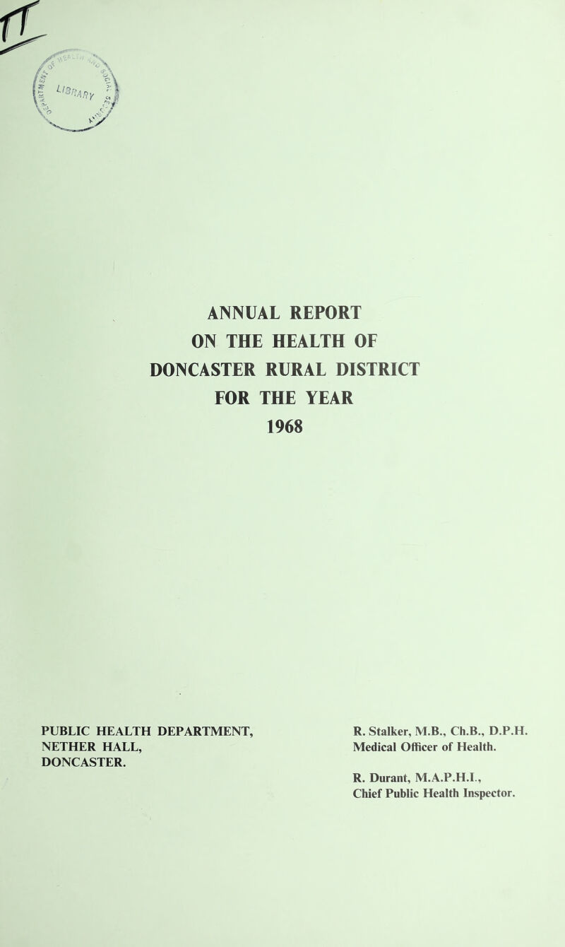 ANNUAL REPORT ON THE HEALTH OF DONCASTER RURAL DISTRICT FOR THE YEAR 1968 PUBLIC HEALTH DEPARTMENT, R. Stalker, M.B., Ch.B., D.P.H. NETHER HALL, Medical Officer of Health. DONCASTER. R. Durant, M.A.P.H.L, Chief Public Health Inspector.