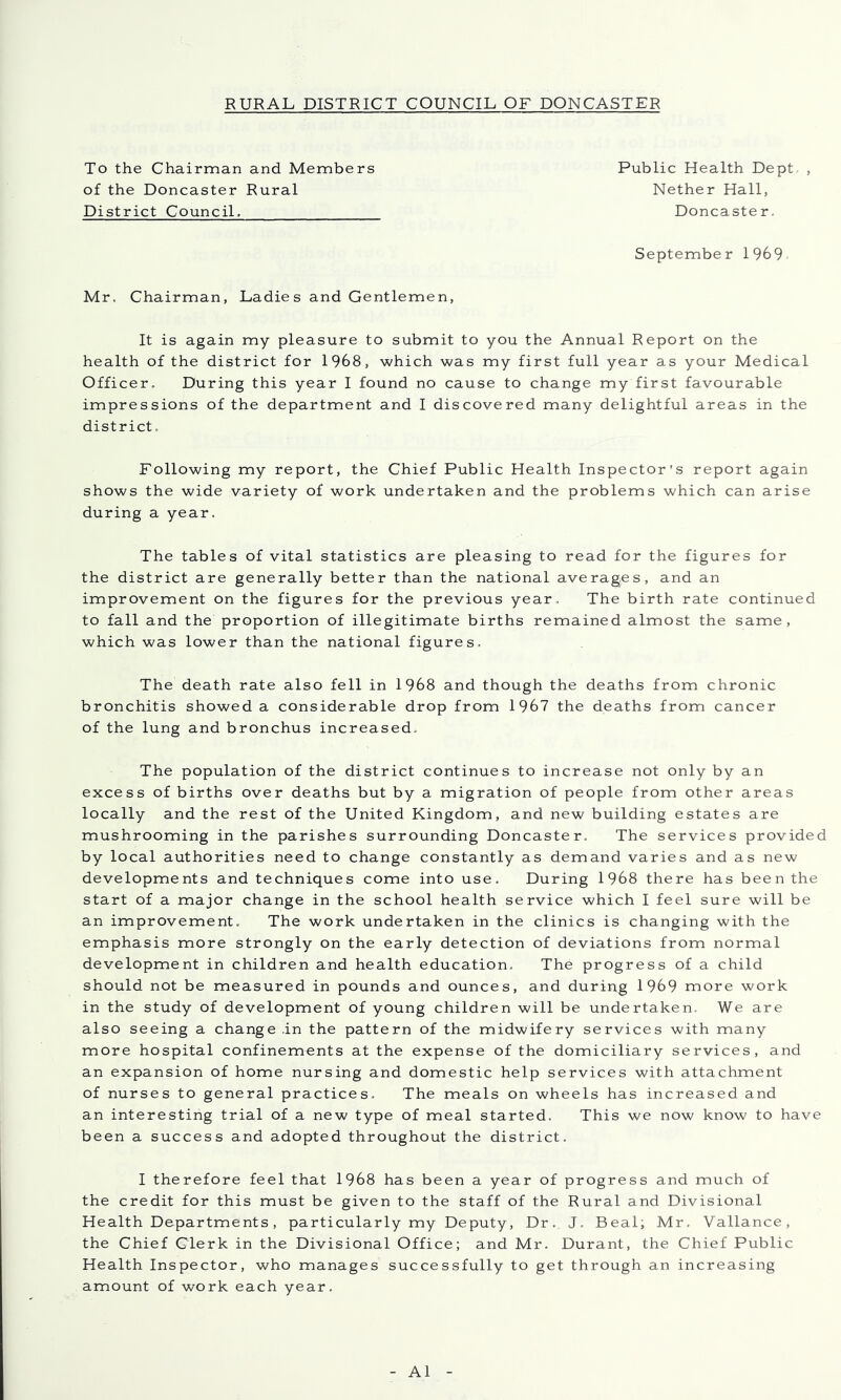 To the Chairman and Members of the Doncaster Rural District Council. Public Health Dept- , Nether Hall, Doncaster, September 1969 Mr. Chairman, Ladies and Gentlemen, It is again my pleasure to submit to you the Annual Report on the health of the district for 1968, which was my first full year as your Medical Officer, During this year I found no cause to change my first favourable impressions of the department and I discovered many delightful areas in the district. Following my report, the Chief Public Health Inspector's report again shows the wide variety of work undertaken and the problems which can arise during a year. The tables of vital statistics are pleasing to read for the figures for the district are generally better than the national averages, and an improvement on the figures for the previous year. The birth rate continued to fall and the proportion of illegitimate births remained almost the same, which was lower than the national figures. The death rate also fell in 1968 and though the deaths from chronic bronchitis showed a considerable drop from 1967 the deaths from cancer of the lung and bronchus increased. The population of the district continues to increase not only by an excess of births over deaths but by a migration of people from other areas locally and the rest of the United Kingdom, and new building estates are mushrooming in the parishes surrounding Doncaster, The services provided by local authorities need to change constantly as demand varies and as new developments and techniques come into use. During 1968 there has been the start of a major change in the school health service which I feel sure will be an improvement. The work undertaken in the clinics is changing with the emphasis more strongly on the early detection of deviations from normal development in children and health education. The progress of a child should not be measured in pounds and ounces, and during 1969 more work in the study of development of young children will be undertaken. We are also seeing a change in the pattern of the midwifery services with many more hospital confinements at the expense of the domiciliary services, and an expansion of home nursing and domestic help services with attachment of nurses to general practices. The meals on wheels has increased and an interesting trial of a new type of meal started. This we now know to have been a success and adopted throughout the district. I therefore feel that 1968 has been a year of progress and much of the credit for this must be given to the staff of the Rural and Divisional Health Departments, particularly my Deputy, Dr. J. Beal; Mr. Vallance, the Chief Clerk in the Divisional Office; and Mr. Durant, the Chief Public Health Inspector, who manages successfully to get through an increasing amount of work each year. A1