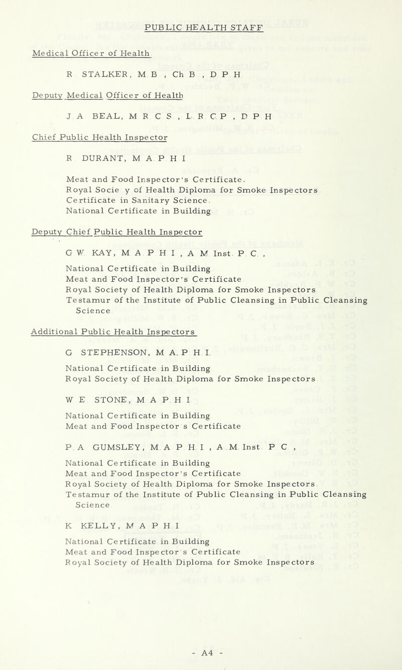 Medical Officer of Health R STALKER, MB , Ch B , D P H Deputy Medical Officer of Health J A BEAL, M R C S , L R C P , D P H Chief Public Health Inspector R DURANT, M A P H I Meat and Food Inspector's Certificate. Royal Socie y of Health Diploma for Smoke Inspectors Certificate in Sanitary Science National Certificate in Building Deputy Chief Public Health Inspector G W KAY, M A P H I , A M Inst. PC, National Certificate in Building Meat and Food Inspector’s Certificate Royal Society of Health Diploma for Smoke Inspectors Testamur of the Institute of Public Cleansing in Public Cleansing Science Additional Public Health Inspectors G STEPHENSON, M A. P H I National Certificate in Building Royal Society of Health Diploma for Smoke Inspectors W E STONE, M A PHI National Certificate in Building Meat and Food Inspector s Certificate P.A GUMSLEY, M. A P H I , A.M Inst P C , National Certificate in Building Meat and Food Inspector’s Certificate Royal Society of Health Diploma for Smoke Inspectors Testamur of the Institute of Public Cleansing in Public Cleansing Science K KELLY, M A P H I National Certificate in Building Meat and Food Inspector s Certificate Royal Society of Health Diploma for Smoke Inspectors A4