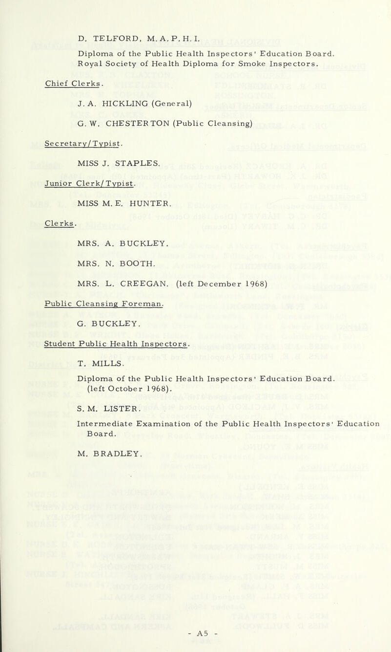 D. TELFORD, M.A.P.H. L Diploma of the Public Health Inspectors’ Education Board, Royal Society of Health Diploma for Smoke Inspectors. Chief Clerks. J. A. HICKLING (General) G. W. CHESTERTON (Public Cleansing) Secretary /Typist. MISS J. STAPLES. Junior Clerk/Typist. MISS M. E. HUNTER. Cle rks. MRS. A. BUCKLEY. MRS. N. BOOTH. MRS. L. CREEGAN. (left December 1968) Public Cleansing Foreman. G. BUCKLEY. Student Public Health Inspectors. T. MILLS, Diploma of the Public Health Inspectors' Education Board. (left October 1968), S. M. LISTER. Intermediate Examination of the Public Health Inspectors' Education Board. M. BRADLEY. A5