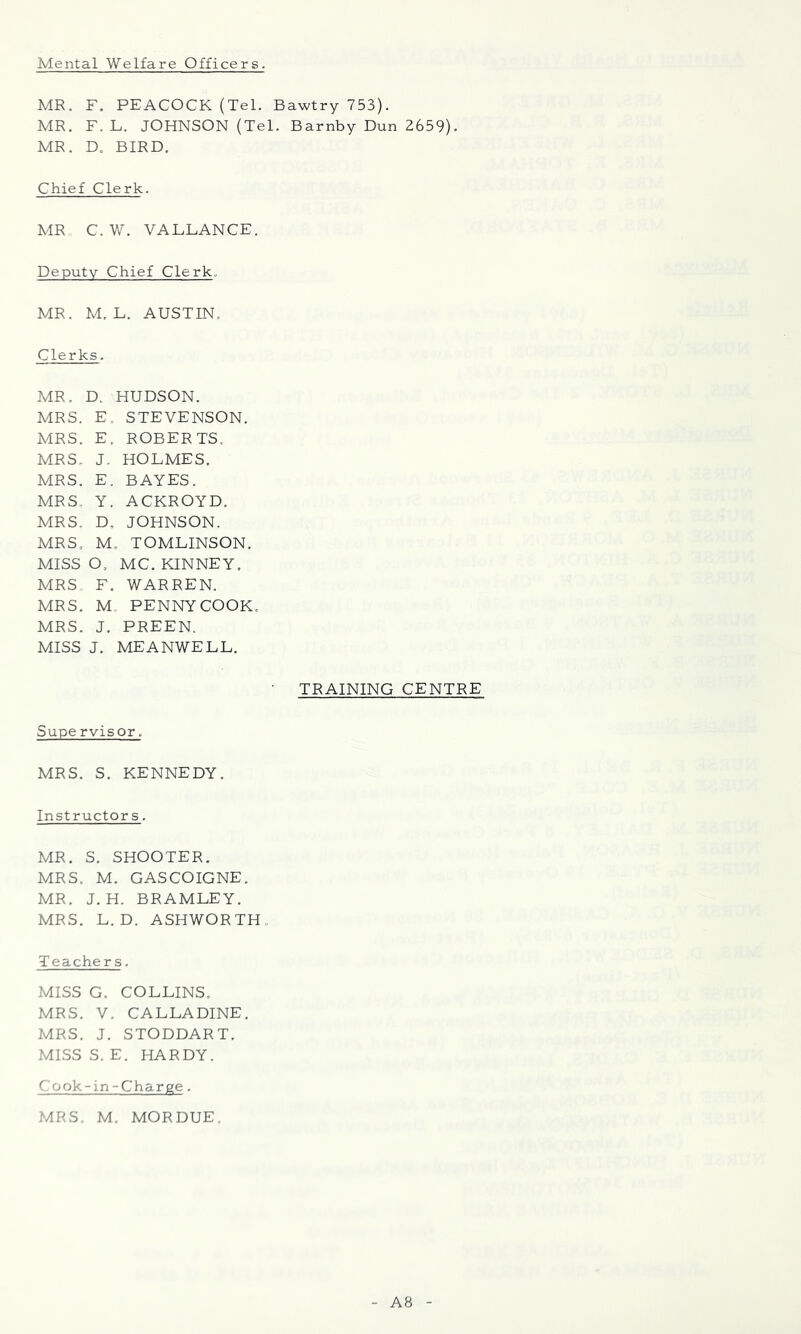 Mental Welfare Officers. MR. F. PEACOCK (Tel. Bawtry 753). MR. F. L. JOHNSON (Tel. Barnby Dun 2659). MR. D. BIRD. Chief Clerk. MR C.W. VALLANCE. Deputy Chief Clerk. MR. M. L. AUSTIN, Clerks. MR. D. HUDSON. MRS. E. STEVENSON. MRS. E. ROBERTS, MRS, J. HOLMES. MRS. E. BAYES. MRS, Y. ACKROYD, MRS, D, JOHNSON. MRS, M, TOMLINSON. MISS O, MC. KINNEY. MRS F. WARREN. MRS. M., PENNY COOK, MRS. J. PREEN. MISS J. MEANWELL. TRAINING CENTRE Supe rvisor, MRS. S. KENNEDY. Instructor s. MR. S. SHOOTER. MRS. M. GASCOIGNE. MR. J. H. BRAMLEY. MRS. L. D. ASHWORTH, Teachers. MISS G. COLLINS, MRS. V. CALLADINE. MRS. J. STODDART. MISSS. E. HARDY. Cook-in-Charge. MRS. M. MORDUE A8