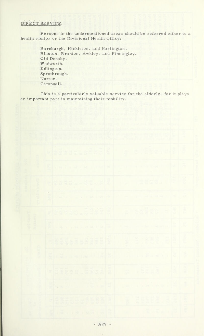 DIRECT SERVICE, Persons in the undermentioned areas should be referred either to a health visitor or the Divisional Health Office: Barnburgh, Hickleton, and Harlington . Blaxton, Branton, Awkley, and Einningley, Old Denaby, W adworth, E dlington. Sprotbrough, Norton, CampsalL This is a particularly valuable service for the elderly, for it plays an important part in maintaining their mobility. - A29