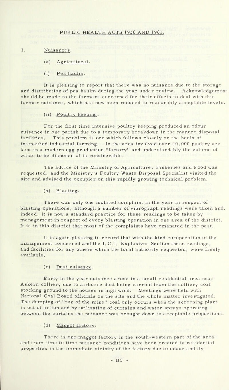 PUBLIC HEALTH ACTS 1936 AND 1961. 1, NuisanceSo (a) Agricultural. (i) Pea haulm. It is pleasing to report that there was no nuisance due to the storage and distribution of pea haulm during the year under review. Acknowledgement should be made to the farmers concerned for their efforts to deal with this former nuisance, which has now been reduced to reasonably acceptable levels. (ii) Poultry keeping. For the first time intensive poultry keeping produced an odour nuisance in one parish due to a temporary breakdown in the manure disposal facilities. This problem is one which follows closely on the heels of intensified industrial farming. In the area involved over 40,000 poultry are kept in a modern egg production factory and understandably the volume of waste to be disposed of is considerable. The advice of the Ministry of Agriculture, Fisheries and Food was requested, and the Ministry's Poultry Waste Disposal Specialist visited the site and advised the occupier on this rapidly growing technical problem. (b) Blasting. There was only one isolated complaint in the year in respect of blasting operations, although a number of vibrograph readings were taken and, indeed, it is now a standard practice for these readings to be taken by management in respect of every blasting operation in one area of the district. It is in this district that most of the complaints have emanated in the past. It is again pleasing to record that with the kind co-operation of the management concerned and the I, C.I. Explosives Section these readings, and facilities for any others which the local authority requested, were freely available. (c) Dust nuisan ce. Early in the year nuisance arose in a small residential area near Askern colliery due to airborne dust being carried from the colliery coal stocking ground to the houses in high wind. Meetings were held with National Coal Board officials on the site and the whole matter investigated. The dumping of run of the mine coal only occurs when the screening plant is out of action and by utilisation of curtains and water sprays operating between the curtains the nuisance was brought down to acceptable proportions, (d) Maggot factory. There is one maggot factory in the south-western part of the area and from time to time nuisance conditions haye been created to residential properties in the immediate vicinity of the factory due to odour and fly B5