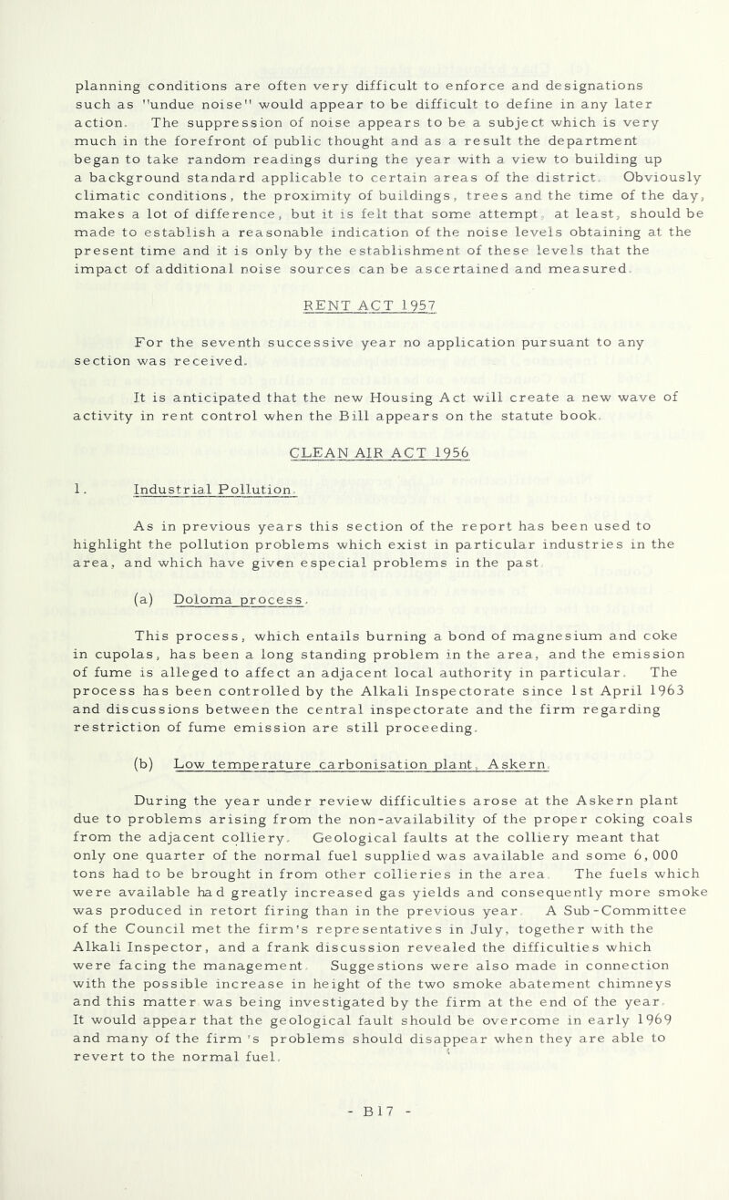 planning conditions are often very difficult to enforce and designations such as undue noise would appear to be difficult to define in any later action. The suppression of noise appears to be a subject which is very much in the forefront of public thought and as a result the department began to take random readings during the year with a view to building up a background standard applicable to certain areas of the district. Obviously climatic conditions, the proximity of buildings, trees and the time of the day, makes a lot of difference, but it is felt that some attempt, at least, should be made to establish a reasonable indication of the noise levels obtaining at the present time and it is only by the establishment of these levels that the impact of additional noise sources can be ascertained and measured RENT ACT 1957 For the seventh successive year no application pursuant to any section was received. It is anticipated that the new Housing Act will create a new wave of activity in rent control when the Bill appears on the statute book. CLEAN AIR ACT 1956 1. Industrial Pollution. As in previous years this section of the report has been used to highlight the pollution problems which exist in particular industries in the area, and which have given especial problems in the past (a) Doloma process. This process, which entails burning a bond of magnesium and coke in cupolas, has been a long standing problem in the area, and the emission of fume is alleged to affect an adjacent local authority in particular. The process has been controlled by the Alkali Inspectorate since 1st April 1963 and discussions between the central inspectorate and the firm regarding restriction of fume emission are still proceeding. (b) Low temperature carbonisation plant, Askern. During the year under review difficulties arose at the Askern plant due to problems arising from the non-availability of the proper coking coals from the adjacent colliery. Geological faults at the colliery meant that only one quarter of the normal fuel supplied was available and some 6, 000 tons had to be brought in from other collieries in the area. The fuels which were available had greatly increased gas yields and consequently more smoke was produced in retort firing than in the previous year A Sub-Committee of the Council met the firm's representatives in July, together with the Alkali Inspector, and a frank discussion revealed the difficulties which were facing the management. Suggestions were also made in connection with the possible increase in height of the two smoke abatement chimneys and this matter was being investigated by the firm at the end of the year- It would appear that the geological fault should be overcome in early 1969 and many of the firm 's problems should disappear when they are able to revert to the normal fuel. '■ B17