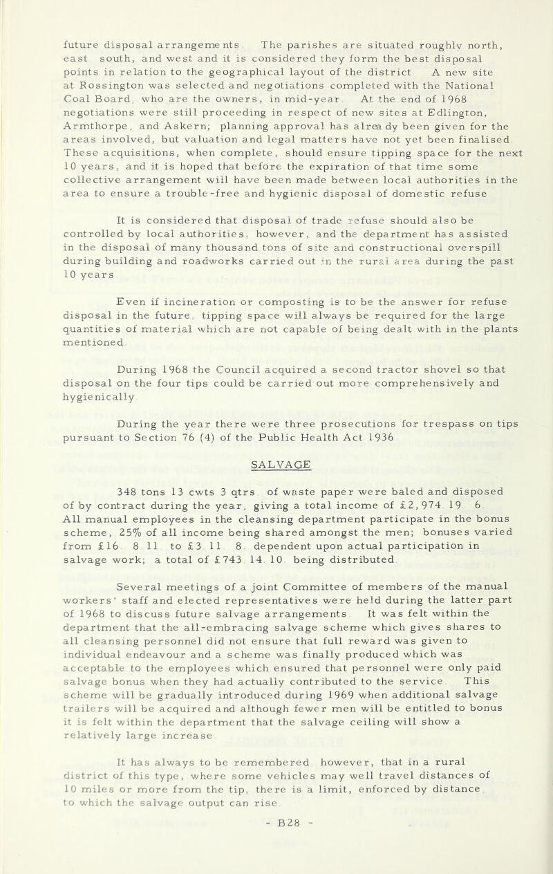 future disposal arrangements The parishes are situated roughlv north, east south, and west and it is considered they form the best disposal points in relation to the geographical layout of the district A new site at Rossington was selected and negotiations completed with the National Coal Board, who are the owners, in mid-year At the end of 1968 negotiations were still proceeding in respect of new sites at Edlington, Armthorpe, and Askern; planning approval has alr^dy been given for the areas involved, but valuation and legal matters have not yet been finalised These acquisitions, when complete, should ensure tipping space for the next 10 years, and it is hoped that before the expiration of that time some collective arrangement will have been made between local authorities in the area to ensure a trouble-free and hygienic disposal of domestic refuse It is considered that disposal of trade refuse should also be controlled by local authorities, however, and the department has assisted in the disposal of many thousand tons of site and constructional overspill during building and roadworks carried out in the rural area during the past 1 0 years Even if incineration or composting is to be the answer for refuse disposal in the future, tipping space will always be required for the large quantities of material which are not capable of being dealt with in the plants mentioned During 1968 the Council acquired a, second tractor shovel so that disposal on the four tips could be carried out more comprehensively and hygienically During the year there were three prosecutions for trespass on tips pursuant to Section 76 (4) of the Public Health Act 1936 SALVAGE 348 tons 13 cwts 3 qtrs of waste paper were baled and disposed of by contract during the year, giving a total income of £2, 974 19 6 All manual employees in the cleansing department participate in the bonus scheme, 25% of all income being shared amongst the men; bonuses varied from £16 8 11 to £3 11 8 dependent upon actual participation in salvage work; a total of £743 14 10 being distributed Several meetings of a joint Committee of members of the manual workers' staff and elected representatives were held during the latter part of 1968 to discuss future salvage arrangements It was felt within the department that the allrembracing salvage scheme which gives shares to all cleansing personnel did not ensure that full reward was given to individual endeavour and a scheme was finally produced which was acceptable to the employees which ensured that personnel were only paid salvage bonus when they had actually contributed to the service This scheme will be gradually introduced during 1969 when additional salvage trailers will be acquired and although fewer men will be entitled to bonus it is felt within the department that the salvage ceiling will show a relatively large increase It has always to be remembered however, that in a rural district of this type, where some vehicles may well travel distances of 10 miles or more from the tip, there is a limit, enforced by distance, to which the salvage output can rise B28