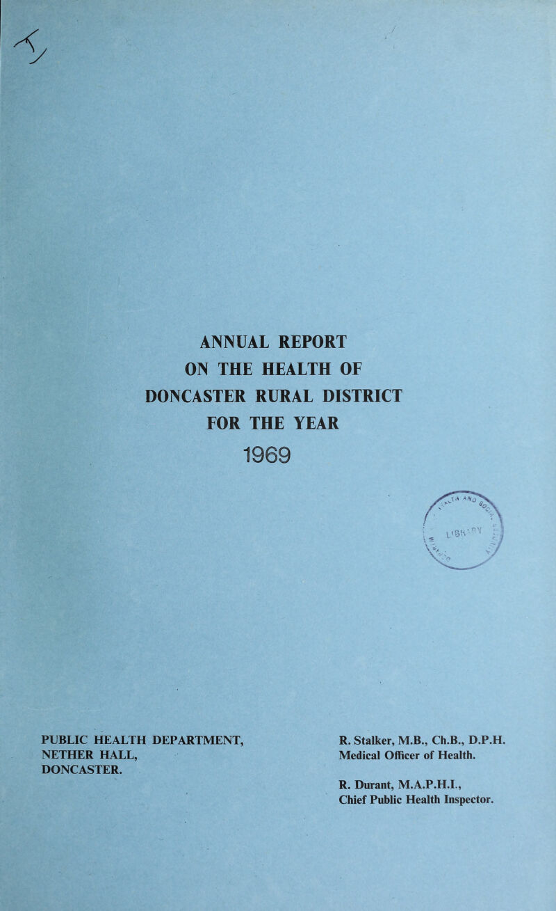 ANNUAL REPORT ON THE HEALTH OF DONCASTER RURAL DISTRICT FOR THE YEAR 1969 PUBLIC HEALTH DEPARTMENT, R. Stalker, M.B., Ch.B., D.P.H. NETHER HALL, Medical Officer of Health. DONCASTER. R. Durant, M.A.P.H.L, Chief Public Health Inspeetor.