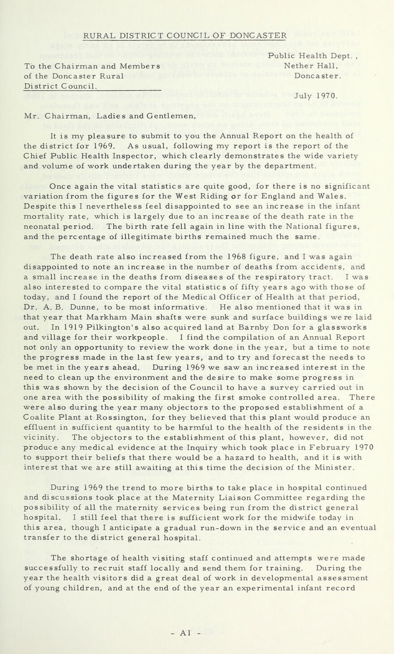 To the Chairman and Members of the Doncaster Rural District Council, Public Health Dept, , Nether Hall, Doncaster. July 1970. Mr. Chairman, Ladies and Gentlemen, It is my pleasure to submit to you the Annual Report on the health of the district for 1969. As usual, following my report is the report of the Chief Public Health Inspector, which clearly demonstrates the wide variety and volume of work undertaken during the year by the department. Once again the vital statistics are quite good, for there is no significant variation from the figures for the West Riding or for England and Wales, Despite this I nevertheless feel disappointed to see an increase in the infant mortality rate, which is largely due to an increase of the death rate in the neonatal period. The birth rate fell again in line with the National figures, and the percentage of illegitimate births remained much the same. The death rate also increased from the 1968 figure, and I was again disappointed to note an increase in the number of deaths from accidents, and a small increase in the deaths from diseases of the respiratory tract. I was also interested to compare the vital statistics of fifty years ago with those of today, and I found the report of the Medical Officer of Health at that period. Dr. A, B, Dunne, to be most informative. He also mentioned that it was in that year that Markham Main shafts were sunk and surface buildings were laid out. In 1919 Pilkington's also acquired land at Barnby Don for a glassworks and village for their workpeople. I find the compilation of an Annual Report not only an opportunity to review the work done in the year, but a time to note the progress made in the last few years, and to try and forecast the needs to be met in the years ahead. During 1969 we saw an increased interest in the need to clean up the environment and the desire to make some progress in this was shown by the decision of the Council to have a survey carried out in one area with the possibility of making the first smoke controlled area. There were also during the year many objectors to the proposed establishment of a Coalite Plant at Rossington, for they believed that this plant would produce an effluent in sufficient quantity to be harmful to the health of the residents in the vicinity. The objectors to the establishment of this plant, however, did not produce any medical evidence at the Inquiry which took place in February 197 0 to support their beliefs that there would be a hazard to health, and it is with interest that we are still awaiting at this time the decision of the Minister. During 1969 the trend to more births to take place in hospital continued and discussions took place at the Maternity Liaison Committee regarding the possibility of all the maternity services being run from the district general hospital. I still feel that there is sufficient work for the midwife today in this area, though I anticipate a gradual run-down in the service and an eventual transfer to the district general hospital. The shortage of health visiting staff continued and attempts were made successfully to recruit staff locally and send them for training. During the year the health visitors did a great deal of work in developmental assessment of young children, and at the end of the year an experimental infant record A1
