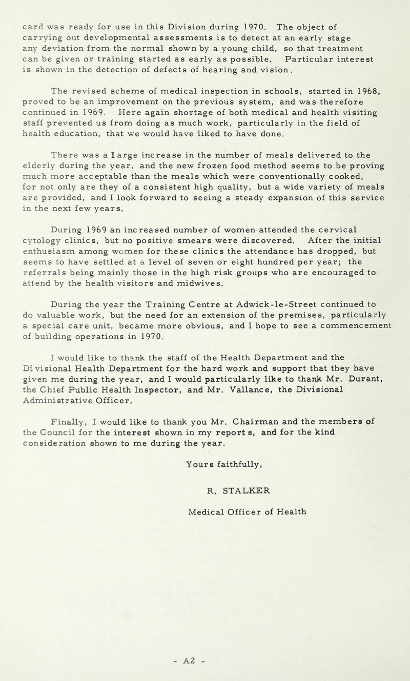 card was ready for use in this Division during 1970. The object of carrying out developmental assessments is to detect at an early stage any deviation from the normal shown by a young child, so that treatment can be given or training started as early as possible. Particular interest is shown in the detection of defects of hearing and vision. The revised scheme of medical inspection in schools, started in 1968, proved to be an improvement on the previous system, and was therefore continued in 1969- Here again shortage of both medical and health visiting staff prevented us from doing as much work, particularly in the field of health education, that we would have liked to have done. There was a large increase in the number of meals delivered to the elderly during the year, and the new frozen food method seems to be proving much more acceptable than the meals which were conventionally cooked, for not only are they of a consistent high quality, but a wide variety of meals are provided, and I look forward to seeing a steady expansion of this service in the next few years. During 1969 an increased number of women attended the cervical cytology clinics, but no positive smears were discovered. After the initial enthusiasm among women for these clinics the attendance has dropped, but seems to have settled at a level of seven or eight hundred per year; the referrals being mainly those in the high risk groups who are encouraged to attend by the health visitors and midwives. During the year the Training Centre at Adwick-le-Street continued to do valuable work, but the need for an extension of the premises, particularly a special care unit, became more obvious, and I hope to see a commencement of building operations in 1970. I would like to thank the staff of the Health Department and the Divisional Health Department for the hard work and support that they have given me during the year, and I would particularly like to thank Mr. Durant, the Chief Public Health Inspector, and Mr. Vallance, the Divisional Administrative Officer, Finally, I would like to thank you Mr. Chairman and the members of the Council for the interest shown in my report s, and for the kind consideration shown to me during the year. Yours faithfully, R. STALKER Medical Officer of Health A2