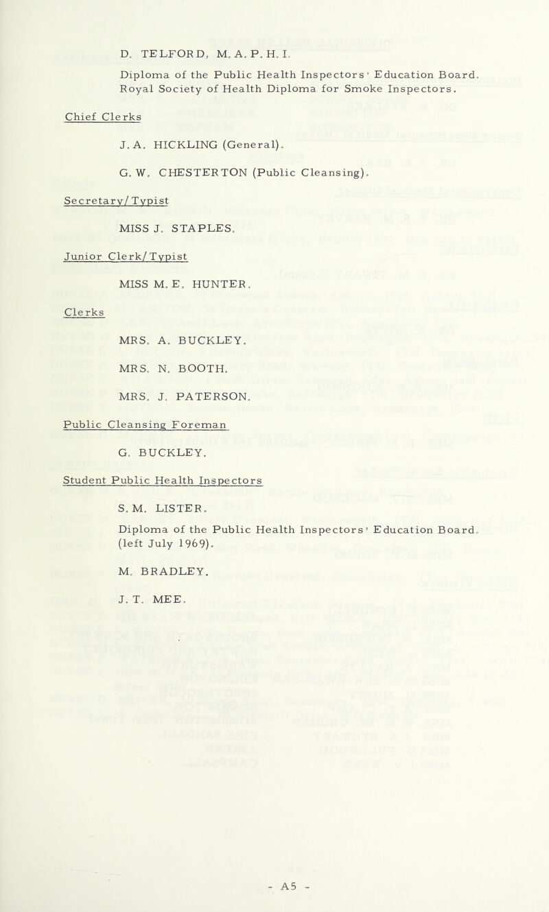 D. TELFORD, M. A, P. H. I, Diploma of the Public Health Inspectors’ Education Board. Royal Society of Health Diploma for Smoke Inspectors. Chief Clerks J.A, HICKLING (General). G. W. CHESTERTON (Public Cleansing). Secretary/ Typist MISS J. STAPLES. Junior Clerk/Typist MISS M. E. HUNTER, Clerks MRS. A. BUCKLEY. MRS. N. BOOTH. MRS. J. PATERSON. Public Cleansing Foreman G. BUCKLEY. Student Public Health Inspectors S. M. LISTER. Diploma of the Public Health Inspectors' Education Board, (left July 1969). M. BRADLEY. J. T. MEE, A5
