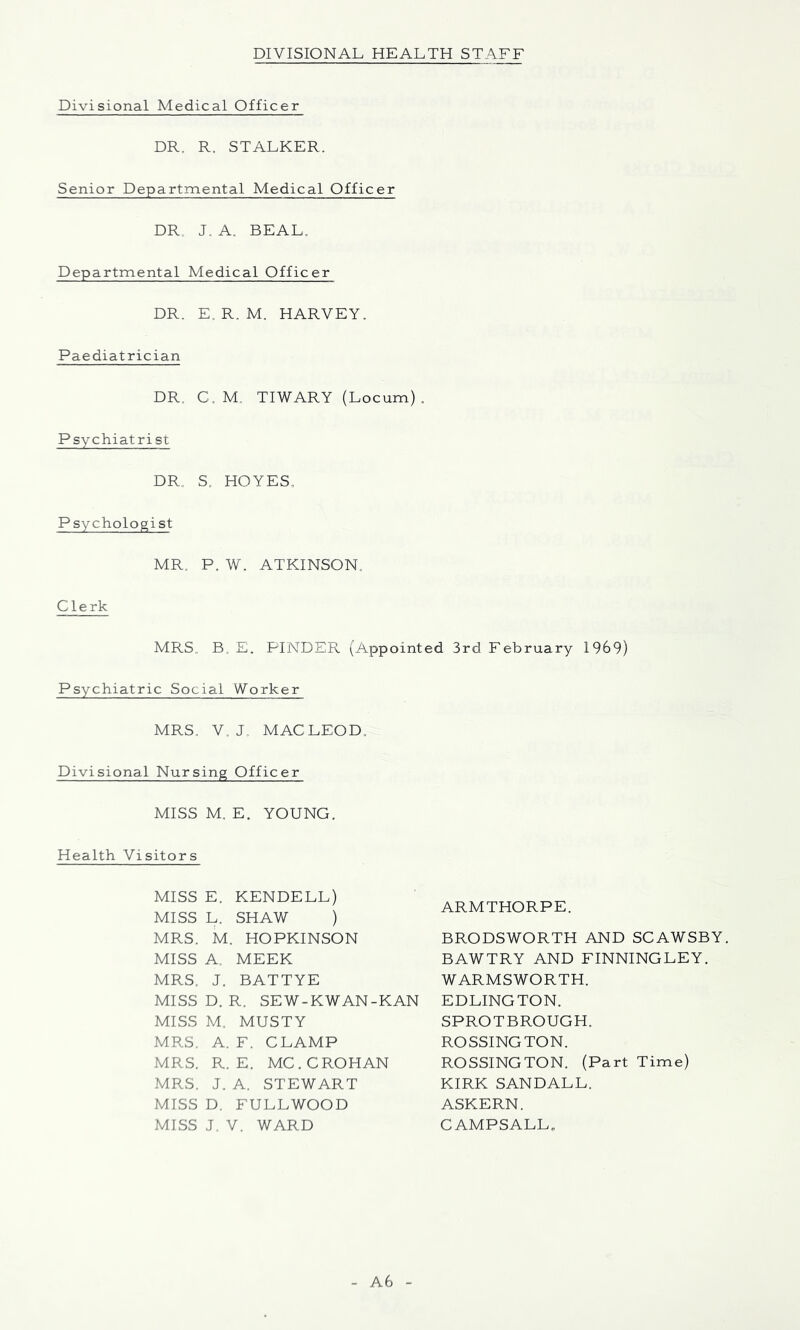 DIVISIONAL HEALTH STAFF Divisional Medical Officer DR. R. STALKER. Senior Departmental Medical Officer DR. J. A. BEAL, Departmental Medical Officer DR. E. R. M. HARVEY. Paediatrician DR. C, M, TIWARY (Locum). Psychiatrist DR. S. HOYES, Psychologist MR, P. W. ATKINSON, Clerk MRS. B. E. FINDER (Appointed 3rd February 1969) Psychiatric Social Worker MRS. V. J. MACLEOD. Divisional Nursing Officer MISS M. E. YOUNG. Health Visitors MISS E. KENDELL) MISS L. SHAW ) MRS. M. HOPKINSON MISS A. MEEK MRS. J. BATTYE MISS D. R. SEW-KWAN-KAN MISS M, MUSTY MRS. A. F. CLAMP MRS. R. E. MC.CROHAN MRS. J. A. STEWART MISS D. FULLWOOD MISS J. V. WARD ARMTHORPE. BRODSWORTH AND SCAWSBY. BAWTRY AND FINNINGLEY. WARMSWORTH. EDLINGTON. SPROTBROUGH. ROSSINGTON. ROSSINGTON. (Part Time) KIRK SANDALL. ASKERN. CAMPSALL„ A6