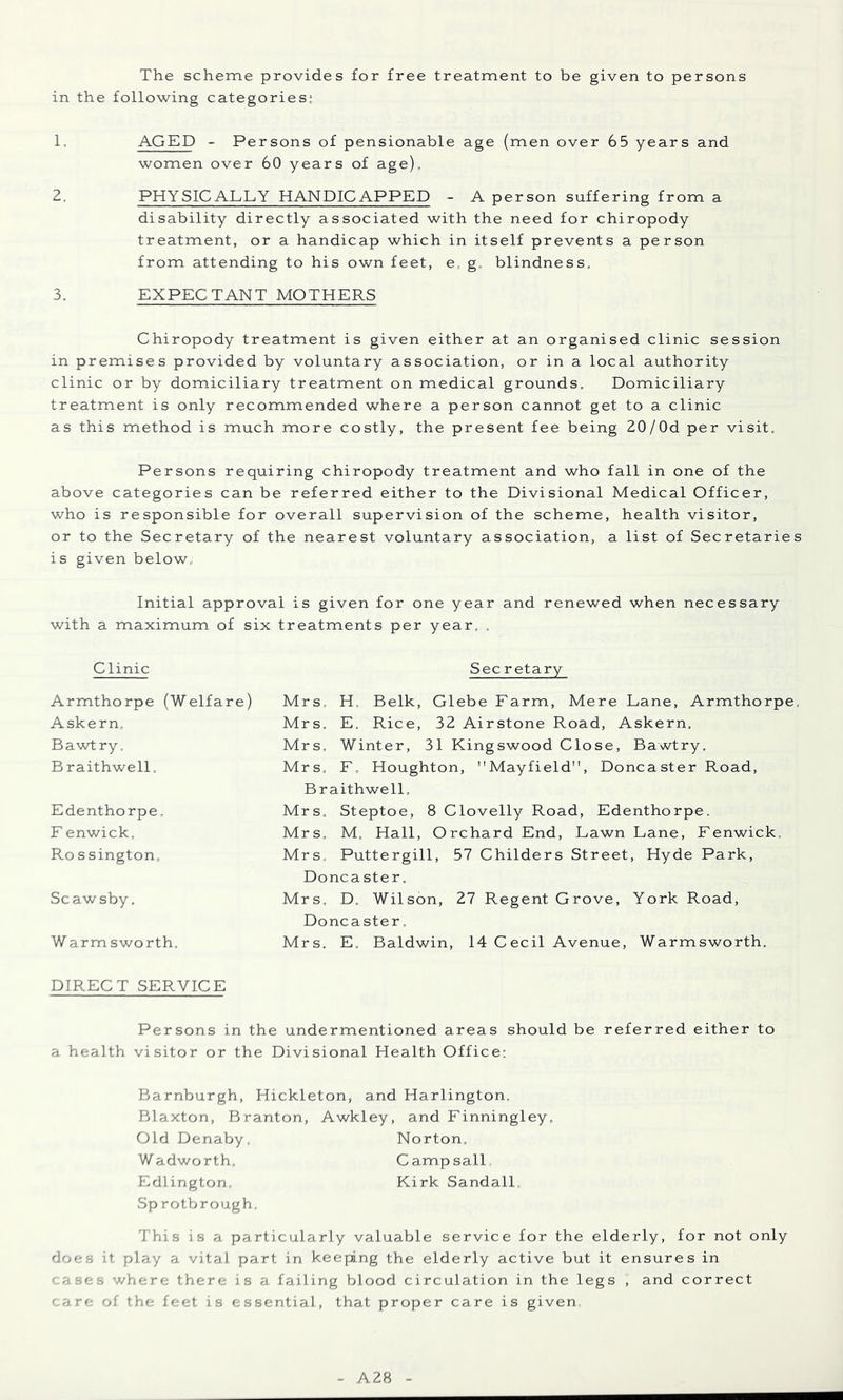The scheme provides for free treatment to be given to persons in the following categories; 1. AGED - Persons of pensionable age (men over 65 years and women over 60 years of age), Z. PHYSICALLY HANDICAPPED - A person suffering from a disability directly associated with the need for chiropody treatment, or a handicap which in itself prevents a person from attending to his own feet, e, g. blindness, 3. EXPECTANT MOTHERS Chiropody treatment is given either at an organised clinic session in premises provided by voluntary association, or in a local authority clinic or by domiciliary treatment on medical grounds. Domiciliary treatment is only recommended where a person cannot get to a clinic as this method is much more costly, the present fee being 20/0d per visit. Persons requiring chiropody treatment and who fall in one of the above categories can be referred either to the Divisional Medical Officer, who is responsible for overall supervision of the scheme, health visitor, or to the Secretary of the nearest voluntary association, a list of Secretaries i s given below^ Initial approval is given for one year and renewed when necessary with a maximum of six treatments per year. . Clinic Sec retary Armthorpe (Welfare) Askern, Bawtry. B raithwell. Edenthorpe, F enwick. Ro s sington, Scawsby. W armsworth. Mrs. H, Belk, Glebe Farm, Mere Lane, Armthorpe. Mrs. E. Rice, 32 Airstone Road, Askern. Mrs, Winter, 31 Kingswood Close, Bawtry. Mrs, F, Houghton, Mayfield, Doncaster Road, Braithwell. Mrs. Steptoe, 8 Clovelly Road, Edenthorpe. Mrs. M. Hall, Orchard End, Lawn Lane, Fenwick. Mrs, Puttergill, 57 Childers Street, Hyde Park, Doncaster. Mrs. D. Wilson, 27 Regent Grove, York Road, Doncaster. Mrs. E. Baldwin, 14 Cecil Avenue, Warmsworth. DIRECT SERVICE Persons in the undermentioned areas should be referred either to a health visitor or the Divisional Health Office: Barnburgh, Hickleton, and Harlington. Blaxton, Branton, Awkley, and Finningley. Old Denaby. Norton, Wadworth. Campsall Edlington. Kirk Sandall. Sp rotbrough. This is a particularly valuable service for the elderly, for not only does it play a vital part in keeping the elderly active but it ensures in - ases where there is a failing blood circulation in the legs , and correct '.are of the feet is essential, that proper care is given. A28