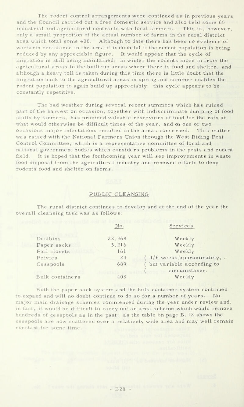 and the Council carried out a free domestic service and also held some 65 industrial and agricultural contracts with local farmers. This is, however, only a small proportion of the actual number of farms in the rural district area which totaT some 400. Although to date there has been no evidence of warfarin resistance in the area it is doubtful if the rodent population is being reduced by any appreciable figure. It would appear that the cycle of migration is still being maintained: in winter the rodents move in from the a.gricultural areas to the built-up areas where there is food and shelter, and although a heavy toll is taken during this time there is little doubt that the migration ba,ck to the agricultural areas in spring and summer enables the rodent population to again build up appreciably; this cycle appears to be constantly repetitive. The bad weather during several recent summers which has ruined part of the harvest on occasion, together with indiscriminate dumping of food stuffs by farmers, has provided valuable reservoirs of food for the rats at what would otherwise be difficult times of the year, and cn one or two occasions major infestations resulted in the areas concerned. This matter was raised with the National Fa^rmers Union through the West Riding Pest Control Committee, which is a representative committee of local and national government bodies which considers problems in the pests and rodent field. It IS hoped that the forthcoming year will see improvements in waste food disposal from the agricultural industry and renewed efforts to deny rodents food and shelter on farms. PUBLIC CLEANSING The rural district continues to develop and at the end of the year the overall cleansing task wa,s as follows; No. Services Dustbins 22,368 Weekly Paper sacks 5, 216 Weekly Pail closets 161 Weekly Privie s 24 ( 4/6 weeks approximately Cesspools 689 ( but variable according to ( cir cumstane s. Bulk containers 403 Weekly Both the paper sack system and the bulk container system continued to expand and will no doubt continue to do so for a number of years. No major main drainage schemes commenced during the year under review and, in fact, it would be difficult to carry out an area scheme which would remove hundreds of cesspools as in the past; as the table on page B. IZ shows the cesspools are now scattered over a relatively wide area and may well remain ' Onstant for some time. B28