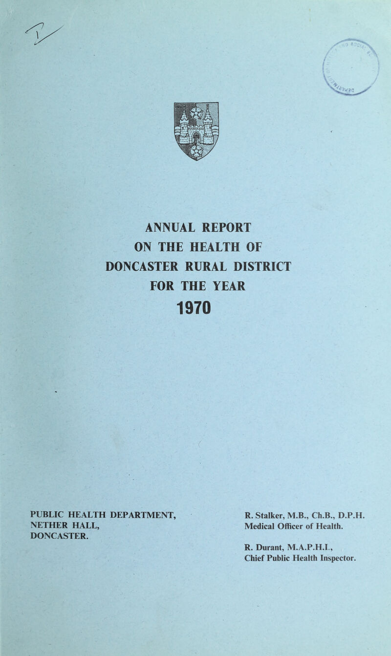 ANNUAL REPORT ON THE HEALTH OF DONCASTER RURAL DISTRICT FOR THE YEAR 1970 x PUBLIC HEALTH DEPARTMENT, R. Stalker, M.B., Ch.B., D.P.H. NETHER HALL, Medical Officer of Health. DONCASTER. R. Durant, M.A.P.H.I., Chief Public Health Inspector.