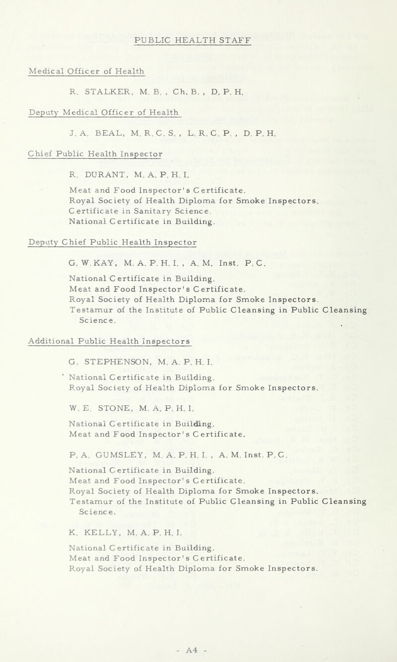 Medical Officer of Health R, STALKER, M. B, , Ch. B, , D. P. H. Deputy Medical Officer of Health Je A. BEAL, M. Rs C. S. , L, R0 C P. , D, P. H. Chief Public Health Inspector R, DURANT, M. A. P. H, I. Meat and Food Inspector's Certificate. Royal Society of Health Diploma for Smoke Inspectors. Certificate in Sanitary Science, National Certificate in Building. Deputy Chief Public Health Inspector G. W. KAY* M. A. P. H. I. , A. M. Inst. P.C. National Certificate in Building. Meat and Food Inspector's Certificate. Royal Society of Health Diploma for Smoke Inspectors, Testamur of the Institute of Public Cleansing in Public Cleansing Science. Additional Public Health Inspectors G- STEPHENSON, M. A, P. H. I. National Certificate in Building. Royal Society of Health Diploma for Smoke Inspectors. W. E. STONE, M„ A. P, H, I. National Certificate in Building. Meat and Food Inspector's Certificate. P. A, GUMSLEY, M. A. P. H. L , A. M. Inst. P,C. National Certificate in Building; Meat and Food Inspector's Certificate. Royal Society of Health Diploma for Smoke Inspectors. Testamur of the Institute of Public Cleansing in Public Cleansing Science^ K. KELLY, M. A, P, H. I, National Certificate in Building. Meat and Food Inspector's Certificate. Royal Society of Health Diploma for Smoke Inspectors. A4