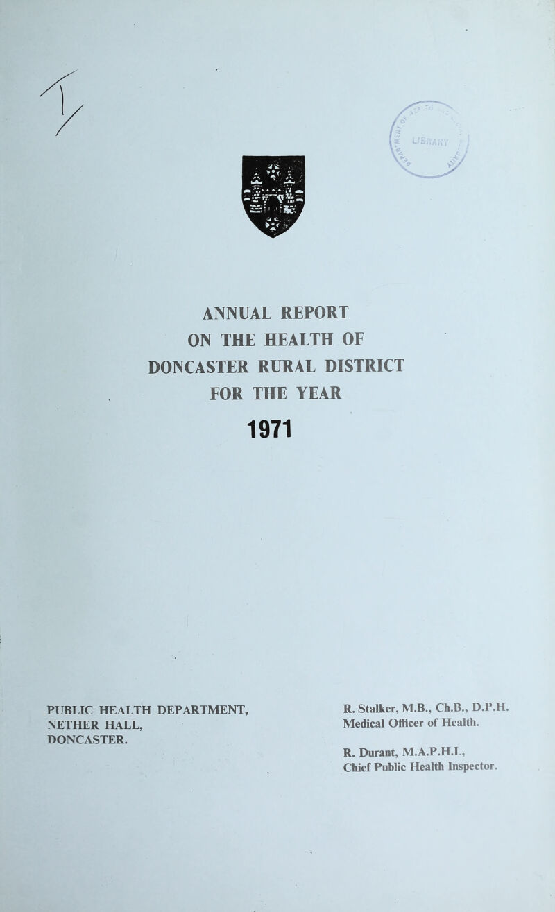 ANNUAL REPORT ON THE HEALTH OF DONCASTER RURAL DISTRICT FOR THE YEAR 1971 PUBLIC HEALTH DEPARTMENT, R. Stalker, M.B., Ch.B., D.P.H. NETHER HALL, Medical Officer of Health. DONCASTER. R. Durant, M.A.P.H.L, Chief Public Health Inspector.