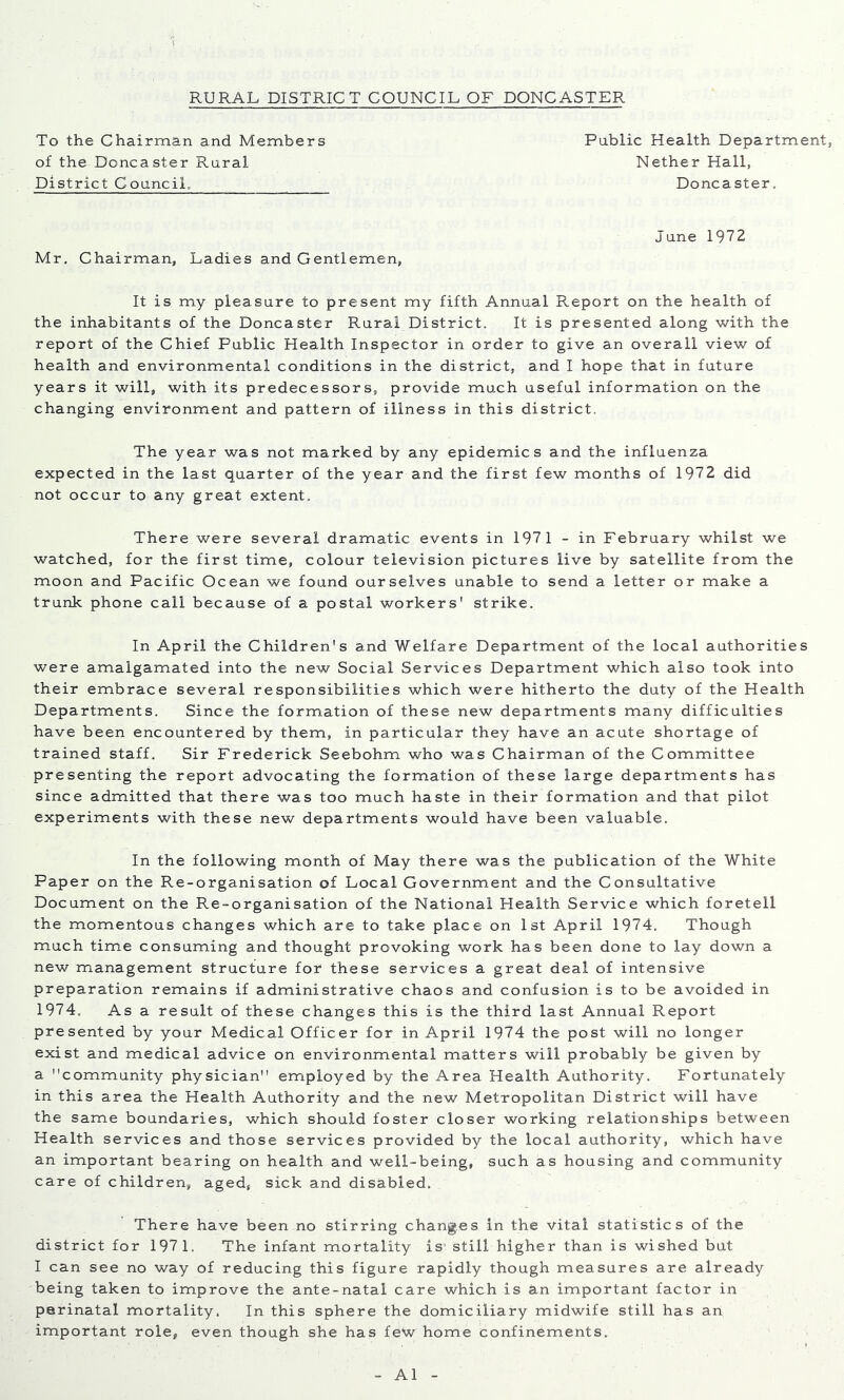 To the Chairman and Members of the Doncaster Rural District Council, Public Health Department, Nether Hall, Doncaster. Mr, Chairman, Ladies and Gentlemen, June 1972 It is my pleasure to present my fifth Annual Report on the health of the inhabitants of the Doncaster Rural District. It is presented along with the report of the Chief Public Health Inspector in order to give an overall view of health and environmental conditions in the district, and I hope that in future years it will, with its predecessors, provide much useful information on the changing environment and pattern of illness in this district. The year was not marked by any epidemics and the influenza expected in the last quarter of the year and the first few months of 1972 did not occur to any great extent. There were several dramatic events in 1971 - in February whilst we watched, for the first time, colour television pictures live by satellite from the moon and Pacific Ocean we found ourselves unable to send a letter or make a trunk phone call because of a postal workers' strike. In April the Children's and Welfare Department of the local authorities were amalgamated into the new Social Services Department which also took into their embrace several responsibilities which were hitherto the duty of the Health Departments. Since the formation of these new departments many difficulties have been encountered by them, in particular they have an acute shortage of trained staff. Sir Frederick Seebohm who was Chairman of the Committee presenting the report advocating the formation of these large departments has since admitted that there was too much haste in their formation and that pilot experiments with these new departments would have been valuable. In the following month of May there was the publication of the White Paper on the Re-organisation of Local Government and the Consultative Document on the Re-organisation of the National Health Service which foretell the momentous changes which are to take place on 1st April 1974. Though much time consuming and thought provoking work has been done to lay down a new management structure for these services a great deal of intensive preparation remains if administrative chaos and confusion is to be avoided in 1974. As a result of these changes this is the third last Annual Report presented by your Medical Officer for in April 1974 the post will no longer exist and medical advice on environmental matters will probably be given by a community physician employed by the Area Health Authority. Fortunately in this area the Health Authority and the new Metropolitan District will have the same boundaries, which should foster closer working relationships between Health services and those services provided by the local authority, which have an important bearing on health and well-being, such as housing and community care of children, aged, sick and disabled. There have been no stirring changes In the vital statistics of the district for 197 1. The infant mortality is’ still higher than is wished but I can see no way of reducing this figure rapidly though measures are already being taken to improve the ante-natal care which is an important factor in perinatal mortality. In this sphere the domiciliary midwife still has an important role, even though she has few home confinements. A1
